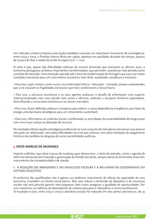 DEFENDER PORTUGAL | 2005-2011: UM BREVE BALANÇO




Um indicador síntese comprova esta dupla realidade e assinala um importante movimento de convergência:
entre 2004 e 2009, o Produto Interno Bruto per capita, expresso em paridades de poder de compra, passou
de 75 para 80 face à média da União Europeia (U.E. = 100).

O certo é que, apesar das dificuldades externas de enorme dimensão que marcaram os últimos anos, a
economia portuguesa conheceu importantes transformações, que permitem caracterizar este período como
uma fase de transição. Uma transição operada sob o lema da modernização de Portugal e que visa criar novas
condições estruturais para um crescimento económico mais forte, sustentado, duradouro e inclusivo:

• Para isso, o país investiu, como nunca, na combinação Ciência – Educação – Inovação, porque compreendeu
que aí se situavam as fragilidades estruturais que mais condicionam o nosso futuro;

• Para isso, a estrutura económica e os seus agentes aceitaram o desafio de enfrentarem uma superior
internacionalização com uma atitude mais activa e ofensiva, voltando a recuperar dinâmica exportadora,
diversificando a nossa base económica e os nossos mercados;

• Para isso, foram definidas políticas inovadoras para reduzir a nossa dependência energética e para fazer da
energia uma das bases estratégicas para um crescimento sustentável;

• Para isso, reformámos os sistemas sociais, combinando as prioridades da sustentabilidade de longo prazo
com uma maior justiça na afectação de recursos.

Os resultados destas opções estratégicas evidenciam-se num conjunto de indicadores estruturais cujo alcance
não pode ser relativizado, nem pelas dificuldades da crise que vivemos, nem pelas tentações de apagamento
histórico dos profetas da desgraça de varias sensibilidades políticas.


3. DOZE MARCAS DE MUDANÇA

Importa sublinhar aqui doze marcas de mudança para demonstrar, a título de exemplo, como a agenda de
reformas estruturais tem marcado a governação do Partido Socialista, sempre atenta às dimensões-chave dos
instrumentos de competitividade e de coesão:

I - A REDUÇÃO DO ABANDONO E DO INSUCESSO ESCOLAR E A MELHORIA DO DESEMPENHO DO
SISTEMA EDUCATIVO

O acréscimo das qualificações não é apenas um poderoso instrumento de reforço da capacidade de uma
economia, é também um direito social básico. Mas sem reduzir a dimensão do abandono e do insucesso
escolar não será possível garantir este progresso, bem como assegurar a igualdade de oportunidades. Por
isso investimos na melhoria do desempenho do sistema educativo e relançámos o ensino profissional.
O resultado é claro: entre 2005 e 2009 o abandono escolar foi reduzido em oito pontos percentuais, de 39




                                                                                       Legislativas 2011                17
 