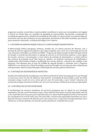 DEFENDER PORTUGAL | 2005-2011: UM BREVE BALANÇO




programas e.escolas, e.escolinhas e e.oportunidades massificaram o acesso aos computadores com ligação
à Internet em banda larga, em condições de igualdade de oportunidades, favorecendo a preparação da
sociedade portuguesa para os desafios da sociedade da informação. Em pouco tempo, as empresas lograram
acrescentar valor aos seus produtos e às suas exportações, permitindo ao País obter resultados, que ainda há
pouco pareciam impossíveis, na balança tecnológica com o exterior.

V - A REFORMA DA ADMINISTRAÇÃO PÚBLICA E A SIMPLIFICAÇÃO ADMINISTRATIVA

A Administração Pública portuguesa conheceu, também ela, um intenso processo de reformas, com a
extinção de 25% dos organismos públicos e dos cargos dirigentes, bem como com a eliminação de mais de
1300 estruturas intermédias (no âmbito do PRACE - Programa de Reestruturação da Administração Central
do Estado); o controlo das admissões e a redução de mais de 70 mil funcionários públicos; o novo regime
de vínculos, carreiras e remunerações; o novo sistema de avaliação do desempenho e a própria reforma
dos sistemas de protecção social. Mas lançou-se, também, um profundo movimento de simplificação e
modernização administrativa dirigido à qualificação dos serviços públicos, a benefício dos cidadãos e das
empresas, com destaque para as Lojas do Cidadão de segunda geração e, sobretudo, para o Programa
SIMPLEX e a sua aliança com o Plano Tecnológico, que levou Portugal, em meia dúzia de anos, à liderança do
ranking europeu relativo à disponibilização e sofisticação dos serviços públicos electrónicos.

VI - O REFORÇO DA INDEPENDÊNCIA ENERGÉTICA

A política de mobilização da sociedade para uma reforma profunda do sector da energia permitiu que Portugal
se assumisse como um País de referência neste domínio. A produção de electricidade a partir de fontes
renováveis atingiu os 53% em 2010, contra 34% em 2005. Por outro lado, o novo “cluster” industrial e de
serviços das energias renováveis contribuiu em 2010 com mais de 400 milhões de euros para as exportações.

VII - O REFORÇO DO SECTOR EXPORTADOR

A transformação da estrutura competitiva da economia portuguesa teve no reforço da sua orientação
exportadora uma das suas dimensões principais. A taxa média de crescimento anual das exportações subiu de
3.2%, no período 2000-2005, para 4.5% no período 2005-2010, apesar da forte queda do comércio internacional
por consequência da crise de 2008- 2009. Por outro lado, a estrutura das exportações diversificou-se, com o
peso dos serviços a crescerem de 28% para 32%, entre 2004 e 2010, e o peso dos mercados exteriores à UE a
reforçar-se, no mesmo período, em cerca de 9 pontos percentuais, rondando hoje os 30%.




                                                                                       Legislativas 2011                19
 