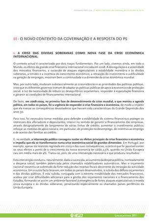 DEFENDER PORTUGAL | O NOVO CONTEXTO DA GOVERNAÇÃO E A RESPOSTA DO PS




III - O NOVO CONTEXTO DA GOVERNAÇÃO E A RESPOSTA DO PS


1. A CRISE DAS DÍVIDAS SOBERANAS COMO NOVA FASE DA CRISE ECONÓMICA
INTERNACIONAL

O contexto actual é caracterizado por dois traços fundamentais. Por um lado, vivemos ainda, em todo o
Mundo, os efeitos da grande crise financeira internacional iniciada em 2008. A desregulação e a volatilidade
dos mercados financeiros, a sucessão de ataques especulativos à estabilidade monetária e às dívidas
soberanas, a timidez e a incerteza do crescimento económico, a retracção do investimento e a dificuldade
na geração de empregos, mostram bem a continuidade e a dimensão da crise económica mundial.

Mas, por outro lado, mudaram substancialmente as circunstâncias e as prioridades das políticas públicas,
visto que os diferentes governos tiveram de adaptar as políticas públicas de apoio à economia e de protecção
social, à luz da necessidade de reduzir os desequilíbrios orçamentais, responder à especulação financeira
e garantir as condições de financiamento internacional.

De facto, em 2008-2009, na primeira fase de desenvolvimento da crise mundial, o que marcou a agenda
política, em todos os países, foi a urgência de responder à crise financeira e económica, de modo a impedir
que ela tivesse as consequências devastadoras que haviam sido características da Grande Depressão dos
anos 30.

Para isso, foi necessário tomar medidas para defender a estabilidade do sistema financeiro e proteger os
interesses dos aforradores e depositantes; intervir no sentido de garantir o financiamento das empresas,
através designadamente do lançamento de várias linhas de crédito; aumentar o investimento público;
reforçar as medidas de apoio social e, em particular, de protecção no desemprego, de incentivo ao emprego
e de acesso das famílias ao crédito.

E, na verdade, a intervenção pública conseguiu suster os efeitos principais da crise financeira e económica
e impediu que ela se transformasse numa crise económico-social de grandes dimensões. Em Portugal, por
exemplo, apesar da recessão registada em 2009 e das suas consequências, o certo é que foi possível conter
os seus efeitos a ponto de o crescimento da nossa economia ter caído 2,5%, quando na União Europeia
caiu em média mais de 4%. Tratou-se, pois, de uma intervenção necessária e que produziu resultados.

Esta intervenção conduziu, naturalmente, dada a sua escala, ao aumento da despesa pública, nomeadamente
a despesa social, também potenciada pelos chamados estabilizadores automáticos. Mas o orçamento
nacional ressentiu-se sobretudo da forte redução das receitas fiscais decorrente da retracção da actividade
económica. Um e outro facto levaram, em todos os países desenvolvidos, à subida dos défices orçamentais
e das dívidas públicas. E esta subida, conjugada com a extrema instabilidade dos mercados financeiros,
acabou por criar dificuldades adicionais para a gestão dos orçamentos nacionais e o financiamento dos
Estados, formando-se assim um ambiente favorável à emergência de fortes ataques especulativos à moeda
única europeia e às dívidas soberanas, penalizando especialmente os chamados países periféricos da
União Europeia.




                                                                                         Legislativas 2011               25
 