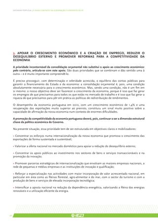DEFENDER PORTUGAL | O NOVO CONTEXTO DA GOVERNAÇÃO E A RESPOSTA DO PS




     3. APOIAR O CRESCIMENTO ECONÓMICO E A CRIAÇÃO DE EMPREGO, REDUZIR O
     DESEQUILÍBRIO EXTERNO E PROMOVER REFORMAS PARA A COMPETITIVIDADE DA
     ECONOMIA

     A prioridade incontornável da consolidação orçamental não substitui o apoio ao crescimento económico:
     pelo contrário, articula-se com este apoio. São duas prioridades que se combinam e dão sentido uma à
     outra – e é muito importante compreendê-lo.

     É preciso prosseguir, com determinação e celeridade acrescida, o equilíbrio das contas públicas para
     garantir o financiamento do Estado e da economia: a consolidação orçamental é, pois, uma condição
     absolutamente necessária para o crescimento económico. Mas, sendo uma condição, não é um fim em
     si mesmo: o nosso objectivo deve ser favorecer o crescimento da economia, porque é isso que faz gerar
     os empregos de que precisamos para todos os que estão no mercado de trabalho e é isso que faz gerar a
     riqueza de que precisamos para pôr em prática as políticas de redistribuição de rendimentos.

     O desempenho da economia portuguesa em 2010, com um crescimento económico de 1,4% e uma
     recuperação das exportações muito superior ao previsto, constituiu um sinal muito positivo sobre a
     capacidade de afirmação da nossa economia num contexto de enormes dificuldades.

     A promoção da competitividade da economia portuguesa deverá, pois, continuar a ser a dimensão estrutural
     chave da política económica do Governo.

     Na presente situação, essa prioridade tem de ser estruturada em objectivos claros e mobilizadores:

     • Concentrar os esforços numa internacionalização da nossa economia que promova o crescimento das
     exportações de forma sustentada e sustentável;

     • Valorizar a oferta nacional no mercado doméstico para apoiar a redução do desequilíbrio externo;

     • Concentrar os apoio públicos ao investimento nos sectores de bens e serviços transaccionáveis e na
     promoção da inovação;

     • Promover parcerias estratégicas de internacionalização que envolvam as maiores empresas nacionais, a
     rede de pequenas e médias empresas e as instituições de inovação e qualificação;

     • Reforçar a especialização nas actividades com maior incorporação de valor acrescentado nacional, em
     particular em área como as fileiras florestal, agro-alimentar e do mar, com o sector do turismo e com a
     produção de bens e serviços de elevada incorporação tecnológica;

     • Intensificar a aposta nacional na redução da dependência energética, valorizando a fileira das energias
     renováveis e a utilização eficiente da energia.




28
 