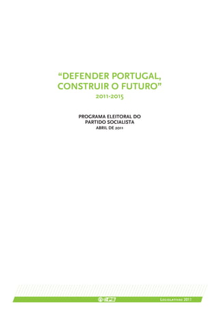 “DEFENDER PORTUGAL,
CONSTRUIR O FUTURO”
        2011-2015

   PROGRAMA ELEITORAL DO
     PARTIDO SOCIALISTA
        ABRIL DE 2011




                           Legislativas 2011
 