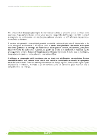 DEFENDER PORTUGAL | O NOVO CONTEXTO DA GOVERNAÇÃO E A RESPOSTA DO PS




     Mas a necessidade de cooperação em prol do interesse nacional não se fará sentir apenas na relação entre
     as diversas forças parlamentares e entre o futuro Governo e os partidos de Oposição. É também essencial
     a cooperação e a solidariedade entre os diversos órgãos de soberania – e o PS afirma-se, naturalmente,
     empenhado nesta causa.

     É também indispensável a boa colaboração entre o Estado e a administração central, de um lado, e, do
     outro, as Regiões Autónomas e as Autarquias Locais. A retoma da trajectória do crescimento, a disciplina
     das contas públicas e a estratégia de modernização social passam também, crucialmente, pelo pleno
     desenvolvimento das autonomias regionais, no quadro da coesão e da solidariedade nacional; e pelo
     prosseguimento e reforço da descentralização de competências e incremento de meios para os municípios,
     designadamente nas áreas social, educativa e da saúde pública.

     O diálogo e a concertação social constituem, por seu turno, não só elementos característicos de uma
     democracia madura mas também bases sólidas para alavancar o crescimento económico e o progresso
     social. O Governo do PS fará o seu melhor para incentivar um diálogo regular e profícuo entre organizações
     empresariais e sindicatos, de modo a que ele contribua para um verdadeiro pacto nacional para a
     competitividade e o emprego.




30
 