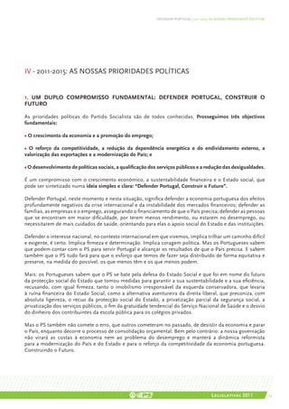 DEFENDER PORTUGAL | 2011-2015: AS NOSSAS PRIORIDADES POLÍTICAS




IV - 2011-2015: AS NOSSAS PRIORIDADES POLÍTICAS


1. UM DUPLO COMPROMISSO FUNDAMENTAL: DEFENDER PORTUGAL, CONSTRUIR O
FUTURO

As prioridades políticas do Partido Socialista são de todos conhecidas. Prosseguimos três objectivos
fundamentais:

• O crescimento da economia e a promoção do emprego;

• O reforço da competitividade, a redução da dependência energética e do endividamento externo, a
valorização das exportações e a modernização do País; e

• O desenvolvimento de políticas sociais, a qualificação dos serviços públicos e a redução das desigualdades.

É um compromisso com o crescimento económico, a sustentabilidade financeira e o Estado social, que
pode ser sintetizado numa ideia simples e clara: “Defender Portugal, Construir o Futuro”.

Defender Portugal, neste momento e nesta situação, significa defender a economia portuguesa dos efeitos
profundamente negativos da crise internacional e da instabilidade dos mercados financeiros; defender as
famílias, as empresas e o emprego, assegurando o financiamento de que o País precisa; defender as pessoas
que se encontram em maior dificuldade, por terem menos rendimento, ou estarem no desemprego, ou
necessitarem de mais cuidados de saúde, orientando para elas o apoio social do Estado e das instituições.

Defender o interesse nacional, no contexto internacional em que vivemos, implica trilhar um caminho difícil
e exigente, é certo. Implica firmeza e determinação. Implica coragem política. Mas os Portugueses sabem
que podem contar com o PS para servir Portugal e alcançar os resultados de que o País precisa. E sabem
também que o PS tudo fará para que o esforço que temos de fazer seja distribuído de forma equitativa e
preserve, na medida do possível, os que menos têm e os que menos podem.

Mais: os Portugueses sabem que o PS se bate pela defesa do Estado Social e que foi em nome do futuro
da protecção social do Estado que tomou medidas para garantir a sua sustentabilidade e a sua eficiência,
recusando, com igual firmeza, tanto o imobilismo irresponsável da esquerda conservadora, que levaria
à ruína financeira do Estado Social, como a alternativa aventureira da direita liberal, que preconiza, com
absoluta ligeireza, o recuo da protecção social do Estado, a privatização parcial da segurança social, a
privatização dos serviços públicos, o fim da gratuidade tendencial do Serviço Nacional de Saúde e o desvio
do dinheiro dos contribuintes da escola pública para os colégios privados.

Mas o PS também não comete o erro, que outros cometeram no passado, de desistir da economia e parar
o País, enquanto decorre o processo de consolidação orçamental. Bem pelo contrário: a nossa governação
não virará as costas à economia nem ao problema do desemprego e manterá a dinâmica reformista
para a modernização do País e do Estado e para o reforço da competitividade da economia portuguesa.
Construindo o Futuro.




                                                                                          Legislativas 2011                 35
 