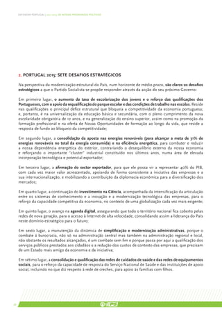 DEFENDER PORTUGAL | 2011-2015: AS NOSSAS PRIORIDADES POLÍTICAS




     2. PORTUGAL 2015: SETE DESAFIOS ESTRATÉGICOS

     Na perspectiva da modernização estrutural do País, num horizonte de médio prazo, são claros os desafios
     estratégicos a que o Partido Socialista se propõe responder através da acção do seu próximo Governo:

     Em primeiro lugar, o aumento da taxa de escolarização dos jovens e o reforço das qualificações dos
     Portugueses, com o apoio da requalificação do parque escolar e das condições de trabalho nas escolas. Reside
     nas qualificações o principal défice estrutural que bloqueia a competitividade da economia portuguesa;
     e, portanto, é na universalização da educação básica e secundária, com o pleno cumprimento da nova
     escolaridade obrigatória de 12 anos, e na generalização do ensino superior, assim como na promoção da
     formação profissional e na oferta de Novas Oportunidades de formação ao longo da vida, que reside a
     resposta de fundo ao bloqueio da competitividade;

     Em segundo lugar, a consolidação da aposta nas energias renováveis (para alcançar a meta de 31% de
     energias renováveis no total da energia consumida) e na eficiência energética, para combater e reduzir
     a nossa dependência energética do exterior, contrariando o desequilíbrio externo da nossa economia
     e reforçando o importante “cluster” industrial constituído nos últimos anos, numa área de elevada
     incorporação tecnológica e potencial exportador;

     Em terceiro lugar, a afirmação do sector exportador, para que ele possa vir a representar 40% do PIB,
     com cada vez maior valor acrescentado, apoiando de forma consistente a iniciativa das empresas e a
     sua internacionalização, e mobilizando a contribuição da diplomacia económica para a diversificação dos
     mercados;

     Em quarto lugar, a continuação do investimento na Ciência, acompanhada da intensificação da articulação
     entre os sistemas de conhecimento e a inovação e a modernização tecnológica das empresas, para o
     reforço da capacidade competitiva da economia, no contexto de uma globalização cada vez mais exigente;

     Em quinto lugar, o avanço na agenda digital, assegurando que todo o território nacional fica coberto pelas
     redes de nova geração, para o acesso à Internet de alta velocidade, consolidando assim a liderança do País
     neste domínio estratégico para o futuro;

     Em sexto lugar, a manutenção da dinâmica de simplificação e modernização administrativas, porque o
     combate à burocracia, não só na administração central mas também na administração regional e local,
     não obstante os resultados alcançados, é um combate sem fim e porque passa por aqui a qualificação dos
     serviços públicos prestados aos cidadãos e a redução dos custos de contexto das empresas, que precisam
     de um Estado mais amigo da economia e da iniciativa;

     Em sétimo lugar, a consolidação e qualificação das redes de cuidados de saúde e das redes de equipamentos
     sociais, para o reforço da capacidade de resposta do Serviço Nacional de Saúde e das instituições de apoio
     social, incluindo no que diz respeito à rede de creches, para apoio às famílias com filhos.




36
 