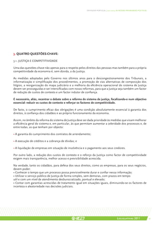 DEFENDER PORTUGAL | 2011-2015: AS NOSSAS PRIORIDADES POLÍTICAS




3. QUATRO QUESTÕES-CHAVE:

3.1. JUSTIÇA E COMPETITIVIDADE

Uma das questões-chave não apenas para o respeito pelos direitos das pessoas mas também para a própria
competitividade da economia é, sem dúvida, a da Justiça.

As medidas adoptadas pelo Governo nos últimos anos para o descongestionamento dos Tribunais, a
informatização e simplificação dos procedimentos, a promoção de vias alternativas de composição dos
litígios, a reorganização do mapa judiciário e a melhoria da eficiência operacional do sistema de Justiça
devem ser prosseguidas e ser intensificadas com novas reformas, para que a Justiça seja também um factor
de redução de custos de contexto e um factor indutor de confiança.

É necessário, aliás, recentrar o debate sobre a reforma do sistema de justiça, focalizando-o num objectivo
essencial: reduzir os custos de contexto e reforçar os factores de competitividade.

De facto, o cumprimento eficaz das obrigações é uma condição absolutamente essencial à garantia dos
direitos, à confiança dos cidadãos e ao próprio funcionamento da economia.

Assim, no âmbito da reforma do sistema de Justiça deve ser dada prioridade às medidas que visam melhorar
a eficiência geral do sistema e, em particular, às que permitam aumentar a celeridade dos processos e, de
entre todas, as que tenham por objecto:

• A garantia do cumprimento dos contratos de arrendamento;

• A execução de créditos e a cobrança de dívidas; e

• A liquidação de empresas em situação de insolvência e o pagamento aos seus credores.

Por outro lado, a redução dos custos de contexto e o reforço da Justiça como factor de competitividade
exigem mais transparência, melhor acesso e previsibilidade acrescida.

Na verdade, tanto os cidadãos, para defesa dos seus direitos, como as empresas, para os seus negócios,
devem poder:
• Conhecer o tempo que um processo possa previsivelmente durar e confiar nessa informação;
• Utilizar o serviço público de Justiça de forma simples, sem demoras, com prazos em tempo
util e com um nível de atendimento desburocratizado, pontual e elevado;
• Contar com garantias acrescidas de tratamento igual em situações iguais, diminuindo-se os factores de
incerteza e aleatoriedade nas decisões judiciais.




                                                                                         Legislativas 2011                 37
 