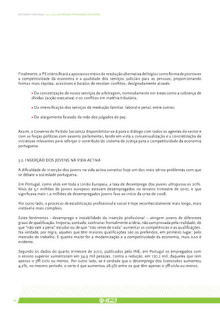 DEFENDER PORTUGAL | 2011-2015: AS NOSSAS PRIORIDADES POLÍTICAS




     Finalmente, o PS intensificará a aposta nos meios de resolução alternativa de litígios como forma de promover
     a competitividade da economia e a qualidade dos serviços judiciais para as pessoas, proporcionando
     formas mais rápidas, acessíveis e baratas de resolver conflitos, designadamente através:

               • Da concretização de novos serviços de arbitragem, nomeadamente em áreas como a cobrança de
               dívidas (acção executiva) e os conflitos em matéria tributária;

               • Da intensificação dos serviços de mediação familiar, laboral e penal, entre outros;

               • Do alargamento faseado da rede dos julgados de paz.


     Assim, o Governo do Partido Socialista disponibilizar-se-á para o diálogo com todos os agentes do sector e
     com as forças políticas com assento parlamentar, tendo em vista a consensualização e a concretização de
     iniciativas relevantes para reforçar o contributo do sistema de Justiça para a competitividade da economia
     portuguesa.


     3.2. INSERÇÃO DOS JOVENS NA VIDA ACTIVA

     A dificuldade de inserção dos jovens na vida activa constitui hoje um dos mais sérios problemas com que
     se debate a sociedade portuguesa.

     Em Portugal, como aliás em toda a União Europeia, a taxa de desemprego dos jovens ultrapassa os 20%.
     Mais de 5,1 milhões de jovens europeus estavam desempregados no terceiro trimestre de 2010, o que
     significava mais 1,2 milhões de desempregados jovens face ao início da crise de 2008.

     Por outro lado, o processo de estabilização profissional e social é hoje reconhecidamente mais longo, mais
     instável e mais complexo.

     Estes fenómenos - desemprego e instabilidade da inserção profissional – atingem jovens de diferentes
     graus de qualificação. Importa, contudo, contrariar frontalmente a ideia, não comprovada pela realidade, de
     que “não vale a pena” estudar ou de que “não serve de nada” aumentar as competências e as qualificações.
     Na verdade, por regra, aqueles que têm maiores qualificações são os preferidos, em primeiro lugar, pelo
     mercado de trabalho. E quanto maior for a modernização e a competitividade da economia, mais isso é
     evidente.

     Segundo os dados do quarto trimestre de 2010, publicados pelo INE, em Portugal os empregados com
     o ensino superior aumentaram em 34,9 mil pessoas, contra a redução, em 170,2 mil, daqueles que tem
     apenas o 3º ciclo ou menos. Por outro lado, se é verdade que o desemprego dos licenciados aumentou
     4,2%, no mesmo período, o certo é que aumentou 28,9% entre os que têm apenas o 3º ciclo ou menos.




38
 