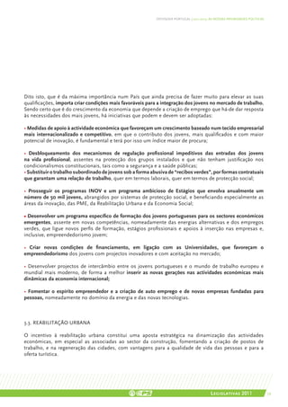 DEFENDER PORTUGAL | 2011-2015: AS NOSSAS PRIORIDADES POLÍTICAS




Dito isto, que é da máxima importância num País que ainda precisa de fazer muito para elevar as suas
qualificações, importa criar condições mais favoráveis para a integração dos jovens no mercado de trabalho.
Sendo certo que é do crescimento da economia que depende a criação de emprego que há-de dar resposta
às necessidades dos mais jovens, há iniciativas que podem e devem ser adoptadas:

• Medidas de apoio à actividade económica que favoreçam um crescimento baseado num tecido empresarial
mais internacionalizado e competitivo, em que o contributo dos jovens, mais qualificados e com maior
potencial de inovação, é fundamental e terá por isso um índice maior de procura;

• Desbloqueamento dos mecanismos de regulação profissional impeditivos das entradas dos jovens
na vida profissional, assentes na protecção dos grupos instalados e que não tenham justificação nos
condicionalismos constitucionais, tais como a segurança e a saúde públicas;
• Substituir o trabalho subordinado de jovens sob a forma abusiva de “recibos verdes”, por formas contratuais
que garantam uma relação de trabalho, quer em termos laborais, quer em termos de protecção social;

• Prosseguir os programas INOV e um programa ambicioso de Estágios que envolva anualmente um
número de 50 mil jovens, abrangidos por sistemas de protecção social, e beneficiando especialmente as
áreas da inovação, das PME, da Reabilitação Urbana e da Economia Social;

• Desenvolver um programa específico de formação dos jovens portugueses para os sectores económicos
emergentes, assente em novas competências, nomeadamente das energias alternativas e dos empregos
verdes, que ligue novos perfis de formação, estágios profissionais e apoios à inserção nas empresas e,
inclusive, empreendedorismo jovem;

• Criar novas condições de financiamento, em ligação com as Universidades, que favoreçam o
empreendedorismo dos jovens com projectos inovadores e com aceitação no mercado;

• Desenvolver projectos de intercâmbio entre os jovens portugueses e o mundo de trabalho europeu e
mundial mais moderno, de forma a melhor inserir as novas gerações nas actividades económicas mais
dinâmicas da economia internacional;

• Fomentar o espírito empreendedor e a criação de auto emprego e de novas empresas fundadas para
pessoas, nomeadamente no domínio da energia e das novas tecnologias.



3.3. REABILITAÇÃO URBANA

O incentivo à reabilitação urbana constitui uma aposta estratégica na dinamização das actividades
económicas, em especial as associadas ao sector da construção, fomentando a criação de postos de
trabalho, e na regeneração das cidades, com vantagens para a qualidade de vida das pessoas e para a
oferta turística.




                                                                                           Legislativas 2011                 39
 