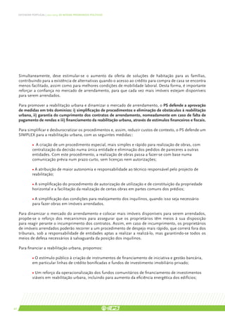 DEFENDER PORTUGAL | 2011-2015: AS NOSSAS PRIORIDADES POLÍTICAS




     Simultaneamente, deve estimular-se o aumento da oferta de soluções de habitação para as famílias,
     contribuindo para a existência de alternativas quando o acesso ao crédito para compra de casa se encontra
     menos facilitado, assim como para melhores condições de mobilidade laboral. Desta forma, é importante
     reforçar a confiança no mercado de arrendamento, para que cada vez mais imóveis estejam disponíveis
     para serem arrendados.

     Para promover a reabilitação urbana e dinamizar o mercado de arrendamento, o PS defende a aprovação
     de medidas em três domínios: i) simplificação de procedimentos e eliminação de obstáculos à reabilitação
     urbana, ii) garantia do cumprimento dos contratos de arrendamento, nomeadamente em caso de falta de
     pagamento de rendas e iii) financiamento da reabilitação urbana, através de estímulos financeiros e fiscais.

     Para simplificar e desburocratizar os procedimentos e, assim, reduzir custos de contexto, o PS defende um
     SIMPLEX para a reabilitação urbana, com as seguintes medidas::

               • A criação de um procedimento especial, mais simples e rápido para realização de obras, com
               centralização da decisão numa única entidade e eliminação dos pedidos de pareceres a outras
               entidades. Com este procedimento, a realização de obras passa a fazer-se com base numa
               comunicação prévia num prazo curto, sem licenças nem autorizações;

               • A atribuição de maior autonomia e responsabilidade ao técnico responsável pelo projecto de
               reabilitação;

               • A simplificação do procedimento de autorização de utilização e de constituição da propriedade
               horizontal e a facilitação da realização de certas obras em partes comuns dos prédios;

               • A simplificação das condições para realojamento dos inquilinos, quando isso seja necessário
               para fazer obras em imóveis arrendados.

     Para dinamizar o mercado do arrendamento e colocar mais imóveis disponíveis para serem arrendados,
     propõe-se o reforço dos mecanismos para assegurar que os proprietários têm meios à sua disposição
     para reagir perante o incumprimento dos contratos. Assim, em caso de incumprimento, os proprietários
     de imóveis arrendados poderão recorrer a um procedimento de despejo mais rápido, que correrá fora dos
     tribunais, sob a responsabilidade de entidades aptas a realizar a realizá-lo, mas garantindo-se todos os
     meios de defesa necessários à salvaguarda da posição dos inquilinos.

     Para financiar a reabilitação urbana, propomos:

               • O estímulo público à criação de instrumentos de financiamento de iniciativa e gestão bancária,
               em particular linhas de crédito bonificadas e fundos de investimento imobiliário privado;

               • Um reforço da operacionalização dos fundos comunitários de financiamento de investimentos
               viáveis em reabilitação urbana, incluindo para aumento da eficiência energética dos edifícios;




40
 
