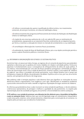 DEFENDER PORTUGAL | 2011-2015: AS NOSSAS PRIORIDADES POLÍTICAS




       • O reforço e concentração dos apoios à qualificação da oferta turística, nos investimentos
       comerciais, de serviços e turísticos, em áreas de reabilitação urbana;

       • O redireccionamento dos programas de financiamento do Instituto da Habitação e da Reabilitação
       Urbana na reabilitação urbana.

       • A criação de uma nova taxa autónoma de 21,5%, em sede de IRS, para os rendimentos de
       arrendamentos, equiparando-os ao tratamento fiscal dos rendimentos de um depósito bancário,
       por forma a incentivar a colocação de imóveis no mercado de arrendamento e a sua reabilitação;

       • A consolidação e efectivação dos incentivos fiscais já existentes;

       • A aceleração da criação de Áreas de Reabilitação Urbana, pois a sua rápida constituição permite o
       acesso a apoios financeiros públicos e incentivos fiscais.



3.4. REFORMAR A ORGANIZAÇÃO DO ESTADO E O SISTEMA POLÍTICO

Assistimos hoje, um pouco por toda a Europa, ao regresso de um conjunto de populismos que pretendem
capitalizar a descrença que se apoderou de muitos cidadãos em relação à actividade política. O discurso
populista é simultaneamente causa e consequência do enfraquecimento da esfera de acção política. A
sua retórica, instrumentalizada por uma série de forças partidárias portuguesas e alimentada por alguns
meios de comunicação social, mina a saúde da democracia. Vivemos sujeitos a uma espécie de “ditadura
da urgência” que coloca a sociedade sob tensão permanente, numa relação frenética com o tempo que
enfraqueceu o espaço de reflexão, de ponderação e de debate. A política corre o risco, por isso, de se tornar
reactiva, sem perspectiva do futuro e do longo prazo.

Não podemos ceder à tentação populista e tudo devemos fazer para dignificar as instituições da nossa
democracia liberal e representativa. Com exigência e com rigor. Identificando os verdadeiros problemas
e procurando solucioná-los de modo a atender as legítimas inquietações de largos sectores da cidadania.

As reformas que pretendemos levar a cabo inscrevem-se nesta vontade de aperfeiçoar, e não de substituir,
a democracia representativa; de prestigiar e melhorar a qualidade da vida parlamentar, no respeito pela
representação plural da sociedade portuguesa; de aumentar a funcionalidade do sistema autárquico.

O PS reafirma a sua vontade de promover uma alteração das leis eleitorais para a Assembleia da República
e para as autarquias locais. Sabemos bem que uma tal legislação exige um entendimento interpartidário
e, pela nossa parte, estamos, como sempre estivemos, disponíveis para a construção de um consenso, no
respeito pelos princípios que consideramos fundamentais.




                                                                                           Legislativas 2011                 41
 