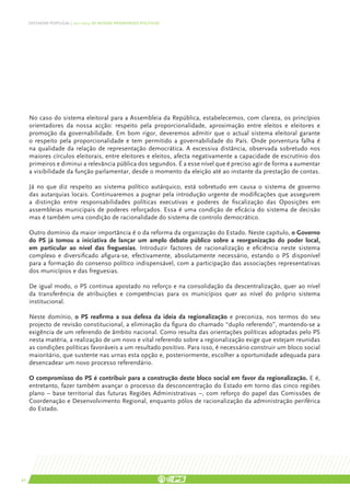 DEFENDER PORTUGAL | 2011-2015: AS NOSSAS PRIORIDADES POLÍTICAS




     No caso do sistema eleitoral para a Assembleia da República, estabelecemos, com clareza, os princípios
     orientadores da nossa acção: respeito pela proporcionalidade, aproximação entre eleitos e eleitores e
     promoção da governabilidade. Em bom rigor, deveremos admitir que o actual sistema eleitoral garante
     o respeito pela proporcionalidade e tem permitido a governabilidade do País. Onde porventura falha é
     na qualidade da relação de representação democrática. A excessiva distância, observada sobretudo nos
     maiores círculos eleitorais, entre eleitores e eleitos, afecta negativamente a capacidade de escrutínio dos
     primeiros e diminui a relevância pública dos segundos. É a esse nível que é preciso agir de forma a aumentar
     a visibilidade da função parlamentar, desde o momento da eleição até ao instante da prestação de contas.

     Já no que diz respeito ao sistema político autárquico, está sobretudo em causa o sistema de governo
     das autarquias locais. Continuaremos a pugnar pela introdução urgente de modificações que assegurem
     a distinção entre responsabilidades políticas executivas e poderes de fiscalização das Oposições em
     assembleias municipais de poderes reforçados. Essa é uma condição de eficácia do sistema de decisão
     mas é também uma condição de racionalidade do sistema de controlo democrático.

     Outro domínio da maior importância é o da reforma da organização do Estado. Neste capítulo, o Governo
     do PS já tomou a iniciativa de lançar um amplo debate público sobre a reorganização do poder local,
     em particular ao nível das freguesias. Introduzir factores de racionalização e eficiência neste sistema
     complexo e diversificado afigura-se, efectivamente, absolutamente necessário, estando o PS disponível
     para a formação do consenso político indispensável, com a participação das associações representativas
     dos municípios e das freguesias.

     De igual modo, o PS continua apostado no reforço e na consolidação da descentralização, quer ao nível
     da transferência de atribuições e competências para os municípios quer ao nível do próprio sistema
     institucional.

     Neste domínio, o PS reafirma a sua defesa da ideia da regionalização e preconiza, nos termos do seu
     projecto de revisão constitucional, a eliminação da figura do chamado “duplo referendo”, mantendo-se a
     exigência de um referendo de âmbito nacional. Como resulta das orientações políticas adoptadas pelo PS
     nesta matéria, a realização de um novo e vital referendo sobre a regionalização exige que estejam reunidas
     as condições políticas favoráveis a um resultado positivo. Para isso, é necessário construir um bloco social
     maioritário, que sustente nas urnas esta opção e, posteriormente, escolher a oportunidade adequada para
     desencadear um novo processo referendário.

     O compromisso do PS é contribuir para a construção deste bloco social em favor da regionalização. E é,
     entretanto, fazer também avançar o processo da desconcentração do Estado em torno das cinco regiões
     plano – base territorial das futuras Regiões Administrativas –, com reforço do papel das Comissões de
     Coordenação e Desenvolvimento Regional, enquanto pólos de racionalização da administração periférica
     do Estado.




42
 
