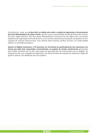 DEFENDER PORTUGAL | 2011-2015: AS NOSSAS PRIORIDADES POLÍTICAS




Consideramos, ainda, que se deve abrir um debate sério sobre o modelo de organização e funcionamento
das áreas Metropolitanas de Lisboa e Porto, abrindo a porta à possibilidade de eleição directa dos titulares
dos seus órgãos políticos. Nas duas Áreas Metropolitanas concentram-se hoje alguns dos mais graves
problemas de organização territorial do País e o seu correcto tratamento já não parece compadecer-se com
soluções de natureza intermunicipal. Uma reforma desta natureza justifica, de facto, um amplo debate
público na sociedade portuguesa.

Quanto às Regiões Autónomas, o PS preconiza um movimento de aprofundamento das autonomias nos
termos que estão hoje corporizados, essencialmente, no projecto de revisão constitucional apresentado
pelo Partido Socialista, por via das novas regras de aprovação das leis estruturantes para as Regiões, do
alargamento das suas competências legislativas, do reforço do dever de audição dos respectivos órgãos de
governo próprio e da redefinição dos seus poderes.




                                                                                          Legislativas 2011                 43
 