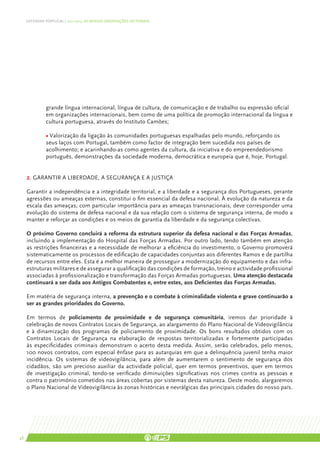 DEFENDER PORTUGAL | 2011-2015: AS NOSSAS ORIENTAÇÕES SECTORIAIS




               grande língua internacional, língua de cultura, de comunicação e de trabalho ou expressão oficial
               em organizações internacionais, bem como de uma política de promoção internacional da língua e
               cultura portuguesa, através do Instituto Camões;

               • Valorização da ligação às comunidades portuguesas espalhadas pelo mundo, reforçando os
               seus laços com Portugal, também como factor de integração bem sucedida nos países de
               acolhimento; e acarinhando-as como agentes da cultura, da iniciativa e do empreendedorismo
               português, demonstrações da sociedade moderna, democrática e europeia que é, hoje, Portugal.


     2. GARANTIR A LIBERDADE, A SEGURANÇA E A JUSTIÇA

     Garantir a independência e a integridade territorial, e a liberdade e a segurança dos Portugueses, perante
     agressões ou ameaças externas, constitui o fim essencial da defesa nacional. À evolução da natureza e da
     escala das ameaças, com particular importância para as ameaças transnacionais, deve corresponder uma
     evolução do sistema de defesa nacional e da sua relação com o sistema de segurança interna, de modo a
     manter e reforçar as condições e os meios de garantia da liberdade e da segurança colectivas.

     O próximo Governo concluirá a reforma da estrutura superior da defesa nacional e das Forças Armadas,
     incluindo a implementação do Hospital das Forças Armadas. Por outro lado, tendo também em atenção
     as restrições financeiras e a necessidade de melhorar a eficiência do investimento, o Governo promoverá
     sistematicamente os processos de edificação de capacidades conjuntas aos diferentes Ramos e de partilha
     de recursos entre eles. Esta é a melhor maneira de prosseguir a modernização do equipamento e das infra-
     estruturas militares e de assegurar a qualificação das condições de formação, treino e actividade profissional
     associadas à profissionalização e transformação das Forças Armadas portuguesas. Uma atenção destacada
     continuará a ser dada aos Antigos Combatentes e, entre estes, aos Deficientes das Forças Armadas.

     Em matéria de segurança interna, a prevenção e o combate à criminalidade violenta e grave continuarão a
     ser as grandes prioridades do Governo.

     Em termos de policiamento de proximidade e de segurança comunitária, iremos dar prioridade à
     celebração de novos Contratos Locais de Segurança, ao alargamento do Plano Nacional de Videovigilância
     e à dinamização dos programas de policiamento de proximidade. Os bons resultados obtidos com os
     Contratos Locais de Segurança na elaboração de respostas territorializadas e fortemente participadas
     às especificidades criminais demonstram o acerto desta medida. Assim, serão celebrados, pelo menos,
     100 novos contratos, com especial ênfase para as autarquias em que a delinquência juvenil tenha maior
     incidência. Os sistemas de videovigilância, para além de aumentarem o sentimento de segurança dos
     cidadãos, são um precioso auxiliar da actividade policial, quer em termos preventivos, quer em termos
     de investigação criminal, tendo-se verificado diminuições significativas nos crimes contra as pessoas e
     contra o património cometidos nas áreas cobertas por sistemas desta natureza. Deste modo, alargaremos
     o Plano Nacional de Videovigilância às zonas históricas e nevrálgicas das principais cidades do nosso país.




48
 
