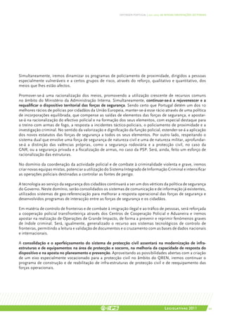 DEFENDER PORTUGAL | 2011-2015: AS NOSSAS ORIENTAÇÕES SECTORIAIS




Simultaneamente, iremos dinamizar os programas de policiamento de proximidade, dirigidos a pessoas
especialmente vulneráveis e a certos grupos de risco, através do reforço, qualitativo e quantitativo, dos
meios que lhes estão afectos.

Promover-se-á uma racionalização dos meios, promovendo a utilização crescente de recursos comuns
no âmbito do Ministério da Administração Interna. Simultaneamente, continuar-se-á a rejuvenescer e a
requalificar o dispositivo territorial das forças de segurança. Sendo certo que Portugal detém um dos 10
melhores rácios de polícias por cidadãos da União Europeia, manter-se-á esse rácio através de uma política
de incorporações equilibrada, que compense as saídas de elementos das forças de segurança, e apostar-
se-á na racionalização do efectivo policial e na formação dos seus elementos, com especial destaque para
o treino com armas de fogo, a resposta a incidentes táctico-policiais, o policiamento de proximidade e a
investigação criminal. No sentido da valorização e dignificação da função policial, estender-se-á a aplicação
dos novos estatutos das forças de segurança a todos os seus elementos. Por outro lado, respeitando o
sistema dual que envolve uma força de segurança de natureza civil e uma de natureza militar, aprofundar-
se-á a distinção das valências próprias, como a segurança rodoviária e a protecção civil, no caso da
GNR, ou a segurança privada e a fiscalização de armas, no caso da PSP. Será, ainda, feito um esforço de
racionalização das estruturas.

No domínio da coordenação da actividade policial e de combate à criminalidade violenta e grave, iremos
criar novas equipas mistas, potenciar a utilização do Sistema Integrado de Informação Criminal e intensificar
as operações policiais destinadas a controlar as fontes de perigo.

A tecnologia ao serviço da segurança dos cidadãos continuará a ser um dos vértices da política de segurança
do Governo. Neste domínio, serão consolidados os sistemas de comunicação e de informação já existentes,
utilizados sistemas de geo-referenciação para melhorar a resposta operacional das forças de segurança e
desenvolvidos programas de interacção entre as forças de segurança e os cidadãos.

Em matéria de controlo de fronteiras e de combate à imigração ilegal e ao tráfico de pessoas, será reforçada
a cooperação policial transfronteiriça através dos Centros de Cooperação Policial e Aduaneira e iremos
apostar na realização de Operações de Grande Impacto, de forma a prevenir e reprimir fenómenos graves
de índole criminal. Será, igualmente, generalizado o recurso aos sistemas tecnológicos de controlo de
fronteiras, permitindo a leitura e validação de documentos e o cruzamento com as bases de dados nacionais
e internacionais.

A consolidação e o aperfeiçoamento do sistema de protecção civil assentará na modernização de infra-
estruturas e de equipamentos na área de protecção e socorro, na melhoria da capacidade de resposta do
dispositivo e na aposta no planeamento e prevenção. Aproveitando as possibilidades abertas com a criação
de um eixo especialmente vocacionado para a protecção civil no âmbito do QREN, iremos continuar o
programa de construção e de reabilitação de infra-estruturas de protecção civil e de reequipamento das
forças operacionais.




                                                                                          Legislativas 2011                 49
 