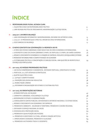 ÍNDICE
 I - RESPONSABILIDADE PLENA, AGENDA CLARA
    1. A QUESTÃO-CHAVE DA RESPONSABILIDADE POLÍTICA                                              9
    2. UMA AGENDA POLÍTICA DE CRESCIMENTO, MODERNIZAÇÃO E JUSTIÇA SOCIAL                         11


II - 2005-2011: UM BREVE BALANÇO
    1. UMA GOVERNAÇÃO REFORMISTA E MODERNIZADORA, EM NOME DO INTERESSE GERAL                     15
    2. 2005-2011: O PROGRESSO QUE O PAÍS FEZ, APESAR DA CRISE INTERNACIONAL                      16
    3. DOZE MARCAS DE MUDANÇA                                                                    17


III - O NOVO CONTEXTO DA GOVERNAÇÃO E A RESPOSTA DO PS
    1. A CRISE DAS DÍVIDAS SOBERANAS COMO NOVA FASE DA CRISE ECONÓMICA INTERNACIONAL             25
    2. A RESPOSTA À CRISE DA DÍVIDA SOBERANA: O PAPEL DE PORTUGAL E O PAPEL DA UNIÃO EUROPEIA    26
    3. APOIAR O CRESCIMENTO ECONÓMICO E A CRIAÇÃO DE EMPREGO, REDUZIR O DESEQUILÍBRIO EXTERNO    28
    E PROMOVER REFORMAS PARA A COMPETITIVIDADE DA ECONOMIA
    4. A ESTABILIDADE POLÍTICA, A CONCERTAÇÃO E O DIÁLOGO SOCIAL: UMA QUESTÃO DE RESPEITO PELO   29
    ESFORÇO DOS PORTUGUESES


IV - 2011-2015: AS NOSSAS PRIORIDADES POLÍTICAS
    1. UM DUPLO COMPROMISSO FUNDAMENTAL: DEFENDER PORTUGAL, CONSTRUIR O FUTURO                   35
    2. PORTUGAL 2015: SETE DESAFIOS ESTRATÉGICOS                                                 36
    3. QUATRO QUESTÕES-CHAVE:                                                                    37
    3.1. JUSTIÇA E COMPETITIVIDADE                                                               37
    3.2. INSERÇÃO DOS JOVENS NA VIDA ACTIVA                                                      38
    3.3. REABILITAÇÃO URBANA                                                                     39
    3.4. REFORMAR A ORGANIZAÇÃO DO ESTADO E O SISTEMA POLÍTICO                                   41


V - 2011-2015: AS ORIENTAÇÕES SECTORIAIS
    1. AFIRMAR PORTUGAL NO MUNDO                                                                 47
    2. GARANTIR A LIBERDADE, A SEGURANÇA E A JUSTIÇA                                             48
    3. MODERNIZAR O ESTADO E A ADMINISTRAÇÃO                                                     51
    4. CONSOLIDAR AS CONTAS PÚBLICAS, DEFENDENDO O INTERESSE NACIONAL E O ESTADO SOCIAL          53
    5. APOIAR O CRESCIMENTO DA ECONOMIA E DO EMPREGO                                             54
    6. PROMOVER O AMBIENTE , VALORIZAR O TERRITÓRIO, PROMOVER A COESÃO REGIONAL                  57
    7. DEFENDER O SERVIÇO NACIONAL DE SAÚDE                                                      59
    8. DESENVOLVER A PROTECÇÃO SOCIAL                                                            60
    9. PROMOVER A QUALIFICAÇÃO DAS PESSOAS                                                       61
    10. PROMOVER A IDENTIDADE CULTURAL, APOIAR A CRIAÇÃO ARTÍSTICA                               62
    11. APROFUNDAR A CIDADANIA, PROMOVER A IGUALDADE                                             64
    12. PROMOVER A ACTIVIDADE FÍSICA E O DESPORTO                                                65
 