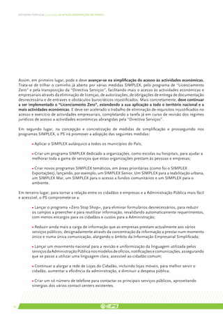 DEFENDER PORTUGAL | 2011-2015: AS NOSSAS ORIENTAÇÕES SECTORIAIS




     Assim, em primeiro lugar, pode e deve avançar-se na simplificação do acesso às actividades económicas.
     Trata-se de trilhar o caminho já aberto por várias medidas SIMPLEX, pelo programa de “Licenciamento
     Zero” e pela transposição da “Directiva Serviços”, facilitando mais o acesso às actividades económicas e
     empresariais através da eliminação de licenças, de autorizações, de obrigações de entrega de documentação
     desnecessária e de entraves e obstáculos burocráticos injustificados. Mais concretamente, deve continuar
     a ser implementado o “Licenciamento Zero”, estendendo a sua aplicação a todo o território nacional e a
     mais actividades económicas. E deve ser acelerado o trabalho de eliminação de requisitos injustificados no
     acesso e exercício de actividades empresariais, completando a tarefa já em curso de revisão dos regimes
     jurídicos de acesso a actividades económicas abrangidas pela “Directiva Serviços”.

     Em segundo lugar, na concepção e concretização de medidas de simplificação e prosseguindo nos
     programas SIMPLEX, o PS irá promover a adopção das seguintes medidas:

               • Aplicar o SIMPLEX autárquico a todos os municípios do País;

               • Criar um programa SIMPLEX dedicado a organizações, como escolas ou hospitais, para ajudar a
               melhorar toda a gama de serviços que estas organizações prestam às pessoas e empresas;

               • Criar novos programas SIMPLEX temáticos, em áreas prioritárias (como foi o SIMPLEX
               Exportações), lançando, por exemplo, um SIMPLEX Senior, Um SIMPLEX para a reabilitação urbana,
               um SIMPLEX Mar, um SIMPLEX para o acesso a fundos comunitários e um SIMPLEX para o
               ambiente.

     Em terceiro lugar, para tornar a relação entre os cidadãos e empresas e a Administração Pública mais fácil
     e acessível, o PS compromete-se a:

               • Lançar o programa «Zero Stop Shop», para eliminar formulários desnecessários, para reduzir
               os campos a preencher e para reutilizar informação, revalidando automaticamente requerimentos,
               com menos encargos para os cidadãos e custos para a Administração;

               • Reduzir ainda mais a carga de informação que as empresas prestam actualmente aos vários
               serviços públicos, designadamente através da concentração da informação a prestar num momento
               único e numa única comunicação, alargando o âmbito da Informação Empresarial Simplificada;

               • Lançar um movimento nacional para a revisão e uniformização da linguagem utilizada pelos
               serviços da Administração Pública nos modelos de ofícios, notificações e comunicações, assegurando
               que se passe a utilizar uma linguagem clara, acessível ao cidadão comum;

               • Continuar a alargar a rede de Lojas do Cidadão, incluindo lojas móveis, para melhor servir o
               cidadão, aumentar a eficiência da administração, e diminuir a despesa pública;

               • Criar um só número de telefone para contactar os principais serviços públicos, aproveitando
               sinergias dos vários contact centers existentes.



52
 