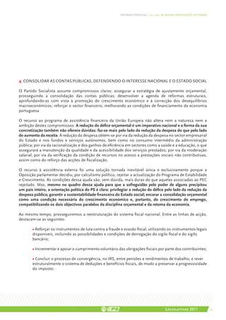 DEFENDER PORTUGAL | 2011-2015: AS NOSSAS ORIENTAÇÕES SECTORIAIS




4. CONSOLIDAR AS CONTAS PÚBLICAS, DEFENDENDO O INTERESSE NACIONAL E O ESTADO SOCIAL

O Partido Socialista assume compromissos claros: assegurar a estratégia de ajustamento orçamental,
prosseguindo a consolidação das contas públicas; desenvolver a agenda de reformas estruturais,
aprofundando-as com vista à promoção do crescimento económico e à correcção dos desequilíbrios
macroeconómicos; reforçar o sector financeiro, melhorando as condições de financiamento da economia
portuguesa.

O recurso ao programa de assistência financeira da União Europeia não altera nem a natureza nem a
ambição destes compromissos. A redução do défice orçamental é um imperativo nacional e a forma da sua
concretização também não oferece dúvidas: faz-se mais pelo lado da redução da despesa do que pelo lado
do aumento da receita. A redução da despesa obtém-se por via da redução da despesa no sector empresarial
do Estado e nos fundos e serviços autónomos, bem como no consumo intermédio da administração
pública; por via da racionalização e dos ganhos de eficiência em sectores como a saúde e a educação, o que
assegurará a manutenção da qualidade e da acessibilidade dos serviços prestados; por via da moderação
salarial; por via da verificação da condição de recursos no acesso a prestações sociais não contributivas,
assim como do reforço das acções de fiscalização.

O recurso à assistência externa foi uma solução tornada inevitável única e exclusivamente porque a
Oposição parlamentar decidiu, por calculismo político, rejeitar a actualização do Programa de Estabilidade
e Crescimento. As condições dessa ajuda são, sem dúvida, mais duras do que aquelas associadas ao PEC
rejeitado. Mas, mesmo no quadro dessa ajuda para que a sofreguidão pelo poder de alguns precipitou
um país inteiro, a orientação política do PS é clara: privilegiar a redução do défice pelo lado da redução da
despesa pública; garantir a sustentabilidade financeira do Estado social; encarar a consolidação orçamental
como uma condição necessária do crescimento económico e, portanto, do crescimento do emprego,
compatibilizando os dois objectivos paralelos da disciplina orçamental e da retoma da economia.

Ao mesmo tempo, prosseguiremos a reestruturação do sistema fiscal nacional. Entre as linhas de acção,
destacam-se as seguintes:

       • Reforçar os instrumentos de luta contra a fraude e evasão fiscal, utilizando os instrumentos legais
       disponíveis, incluindo as possibilidades e condições de derrogação do sigilo fiscal e do sigilo
       bancário;

       • Incrementar e apoiar o cumprimento voluntário das obrigações fiscais por parte dos contribuintes;

       • Concluir o processo de convergência, no IRS, entre pensões e rendimentos de trabalho; e rever
       estruturalmente o sistema de deduções e benefícios fiscais, de modo a preservar a progressividade
       do imposto;




                                                                                          Legislativas 2011                 53
 