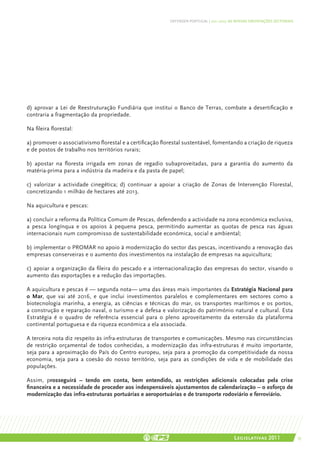 DEFENDER PORTUGAL | 2011-2015: AS NOSSAS ORIENTAÇÕES SECTORIAIS




d) aprovar a Lei de Reestruturação Fundiária que institui o Banco de Terras, combate a desertificação e
contraria a fragmentação da propriedade.

Na fileira florestal:

a) promover o associativismo florestal e a certificação florestal sustentável, fomentando a criação de riqueza
e de postos de trabalho nos territórios rurais;

b) apostar na floresta irrigada em zonas de regadio subaproveitadas, para a garantia do aumento da
matéria-prima para a indústria da madeira e da pasta de papel;

c) valorizar a actividade cinegética; d) continuar a apoiar a criação de Zonas de Intervenção Florestal,
concretizando 1 milhão de hectares até 2013.

Na aquicultura e pescas:

a) concluir a reforma da Política Comum de Pescas, defendendo a actividade na zona económica exclusiva,
a pesca longínqua e os apoios à pequena pesca, permitindo aumentar as quotas de pesca nas águas
internacionais num compromisso de sustentabilidade económica, social e ambiental;

b) implementar o PROMAR no apoio à modernização do sector das pescas, incentivando a renovação das
empresas conserveiras e o aumento dos investimentos na instalação de empresas na aquicultura;

c) apoiar a organização da fileira do pescado e a internacionalização das empresas do sector, visando o
aumento das exportações e a redução das importações.

A aquicultura e pescas é — segunda nota— uma das áreas mais importantes da Estratégia Nacional para
o Mar, que vai até 2016, e que inclui investimentos paralelos e complementares em sectores como a
biotecnologia marinha, a energia, as ciências e técnicas do mar, os transportes marítimos e os portos,
a construção e reparação naval, o turismo e a defesa e valorização do património natural e cultural. Esta
Estratégia é o quadro de referência essencial para o pleno aproveitamento da extensão da plataforma
continental portuguesa e da riqueza económica a ela associada.

A terceira nota diz respeito às infra-estruturas de transportes e comunicações. Mesmo nas circunstâncias
de restrição orçamental de todos conhecidas, a modernização das infra-estruturas é muito importante,
seja para a aproximação do País do Centro europeu, seja para a promoção da competitividade da nossa
economia, seja para a coesão do nosso território, seja para as condições de vida e de mobilidade das
populações.

Assim, prosseguirá – tendo em conta, bem entendido, as restrições adicionais colocadas pela crise
financeira e a necessidade de proceder aos indespensáveis ajustamentos de calendarização – o esforço de
modernização das infra-estruturas portuárias e aeroportuárias e de transporte rodoviário e ferroviário.




                                                                                           Legislativas 2011                 55
 