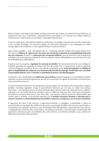 DEFENDER PORTUGAL | 2011-2015: AS NOSSAS ORIENTAÇÕES SECTORIAIS




     Neste contexto, será dada continuidade ao desenvolvimento dos portos, ao aumento da sua eficiência, ao
     alargamento dos seus “hinterlands”, designadamente valorizando a sua inserção nas cadeias logísticas
     internacionais e potenciando a sua função e capacidade exportadoras.

     E, de um modo geral, será dada prioridade ao reforço das articulações internacionais do País, valorizando
     a sua inserção estratégica na economia global, em particular reforçando a sua integração nas redes
     transeuropeias de transportes, e com especial ênfase no sector ferroviário.

     Duas outras questões – aliás, articuladas entre si - merecerão atenção cuidada do próximo Governo do
     PS. Uma é a melhoria da “governance” do sector dos transportes e garantia da sustentabilidade financeira
     das suas empresas. A outra é a valorização dos transportes públicos, quer do ponto de vista da defesa do
     ambiente e da promoção da qualidade de vida nas cidades e áreas metropolitanas, quer do ponto de vista
     da mobilidade dos trabalhadores.

     A quarta nota diz respeito à regulação do mercado de trabalho. No desenvolvimento do novo Código do
     Trabalho aprovado por proposta do Governo do PS e de acordo com o compromisso a que os parceiros
     sociais já chegaram, em Março de 2011, em sede de concertação social, serão prosseguidas as medidas de
     apoio à adaptabilidade das empresas e ao dinamismo do mercado de emprego, combinadas com o combate
     à precariedade laboral e com o incentivo à contratação de jovens e de desempregados.

     Finalmente, uma nota de política de defesa dos consumidores. Será prosseguido a e consolidado o trabalho
     realizado nas duas anteriores legislaturas, que fez do consumidor um agente do mercado e contribuiu para
     uma concorrência mais sã.

     O actual contexto económico e as perspectivas futuras exigem consumidores mais preparados e exigem,
     também, mercados regulados. O que é especialmente relevante, por um lado, no sector dos serviços
     financeiros - com destaque para os serviços prestados pelos bancos comerciais relativamente ao crédito à
     habitação e às comissões bancárias cobradas e para o crédito ao consumo, bem como para a premência
     de promover a literacia financeira; e, por outro lado, nos serviços públicos essenciais (electricidade, gás
     natural, água e resíduos, comunicações electrónicas). É também necessário fomentar a educação para o
     consumo, prevenir o sobreendividamento das famílias e promover a poupança e um consumo sustentável.

     A segurança dos bens e dos serviços, a segurança alimentar, a rotulagem, a publicidade, o apoio ao
     associativismo e à resolução de conflitos de consumo, a promoção de hábitos de consumo equilibrados, a
     transparência nas relações contratuais, uma fiscalização eficaz da legislação, a promoção da concorrência,
     a integração dos interesses dos consumidores nas politicas sectoriais, a sensibilização e mobilização dos
     operadores económicos para os problemas dos consumidores, constituem realidades a que a politica de
     defesa do consumidor dará expressão.




56
 