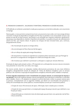 DEFENDER PORTUGAL | 2011-2015: AS NOSSAS ORIENTAÇÕES SECTORIAIS




6. PROMOVER O AMBIENTE , VALORIZAR O TERRITÓRIO, PROMOVER A COESÃO REGIONAL

O PS defende um ambiente sustentável e virado para as pessoas e um território ordenado, com crescimento
e emprego.

Neste quadro, o nosso primeiro compromisso é com uma economia mais verde, com mais energia de base
renovável. A redução da dependência energética do País face ao petróleo é uma necessidade nacional, seja
porque se trata de um bem escasso, seja porque a sua utilização tem impactos ambientais significativos,
seja porque essa dependência, devido à importância de petróleo, é causadora de parte do endividamento
externo do País, que importa reduzir. A aposta nas energias de base renovável deve, pois, continuar,
designadamente através:

       • Da manutenção da aposta na energia eólica;

       • Da concretização do Plano Nacional de Barragens;

       • De um reforço da opção pela energia fotovoltaica;

       • Do lançamento e incentivo às experiências e projectos-piloto necessários para que Portugal se
       posicione na vanguarda da investigação em matéria de energia das ondas;

       • De iniciativas que viabilizem e promovam a utilização e a opção por veículos eléctricos.

À tentação de alguns pela solução nuclear, o PS responde com a utilização dos recursos naturais renováveis
mais presentes no nosso País: sol, vento, mar e água.

No mesmo sentido, devem ser adoptadas medidas efectivamente promotoras de uma maior eficiência
energética, designadamente através da adopção de “metas de eficiência energética” para os serviços
públicos e de incentivos à aquisição de equipamentos energéticos eficientes pelos cidadãos e empresas.

O nosso segundo compromisso é com o investimento nos parques naturais, na conservação da natureza e
nas pessoas. Vários dos melhores parques naturais portugueses são ainda pouco conhecidos e usufruídos
pelos cidadãos. Assim, o PS adoptará um programa nacional destinado a voltar os parques naturais para
as pessoas, nomeadamente com as seguintes medidas, que devem ser concretizadas sem prejudicar o
esforço de consolidação das contas públicas, trocando despesa corrente por investimento público:

       • Criação de novas infra-estruturas de apoio, informação, lazer e estadia para o visitante;

       • Criação de meios que permitam a circulação pelo espaço do parque natural e que viabilizem a sua
       fruição por todos;

       • Disponibilização ao visitante de meios de observação que permitam uma apreensão real da flora
       e fauna existentes;




                                                                                         Legislativas 2011                 57
 