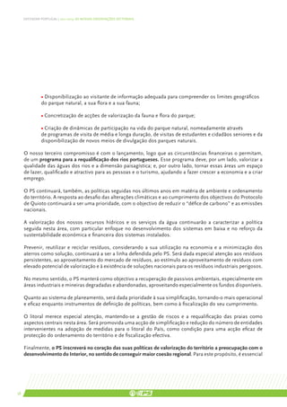 DEFENDER PORTUGAL | 2011-2015: AS NOSSAS ORIENTAÇÕES SECTORIAIS




               • Disponibilização ao visitante de informação adequada para compreender os limites geográficos
               do parque natural, a sua flora e a sua fauna;

               • Concretização de acções de valorização da fauna e flora do parque;

               • Criação de dinâmicas de participação na vida do parque natural, nomeadamente através
               de programas de visita de média e longa duração, de visitas de estudantes e cidadãos seniores e da
               disponibilização de novos meios de divulgação dos parques naturais.

     O nosso terceiro compromisso é com o lançamento, logo que as circunstâncias financeiras o permitam,
     de um programa para a requalificação dos rios portugueses. Esse programa deve, por um lado, valorizar a
     qualidade das águas dos rios e a dimensão paisagística; e, por outro lado, tornar essas áreas um espaço
     de lazer, qualificado e atractivo para as pessoas e o turismo, ajudando a fazer crescer a economia e a criar
     emprego.

     O PS continuará, também, as políticas seguidas nos últimos anos em matéria de ambiente e ordenamento
     do território. A resposta ao desafio das alterações climáticas e ao cumprimento dos objectivos do Protocolo
     de Quioto continuará a ser uma prioridade, com o objectivo de reduzir o “défice de carbono” e as emissões
     nacionais.

     A valorização dos nossos recursos hídricos e os serviços da água continuarão a caracterizar a política
     seguida nesta área, com particular enfoque no desenvolvimento dos sistemas em baixa e no reforço da
     sustentabilidade económica e financeira dos sistemas instalados.

     Prevenir, reutilizar e reciclar resíduos, considerando a sua utilização na economia e a minimização dos
     aterros como solução, continuará a ser a linha defendida pelo PS. Será dada especial atenção aos resíduos
     persistentes, ao aproveitamento do mercado de resíduos, ao estímulo ao aproveitamento de resíduos com
     elevado potencial de valorização e à existência de soluções nacionais para os resíduos industriais perigosos.

     No mesmo sentido, o PS manterá como objectivo a recuperação de passivos ambientais, especialmente em
     áreas industriais e mineiras degradadas e abandonadas, aproveitando especialmente os fundos disponíveis.

     Quanto ao sistema de planeamento, será dada prioridade à sua simplificação, tornando-o mais operacional
     e eficaz enquanto instrumentos de definição de políticas, bem como à fiscalização do seu cumprimento.

     O litoral merece especial atenção, mantendo-se a gestão de riscos e a requalificação das praias como
     aspectos centrais nesta área. Será promovida uma acção de simplificação e redução do número de entidades
     intervenientes na adopção de medidas para o litoral do País, como condição para uma acção eficaz de
     protecção do ordenamento do território e de fiscalização efectiva.

     Finalmente, o PS inscreverá no coração das suas políticas de valorização do território a preocupação com o
     desenvolvimento do Interior, no sentido de conseguir maior coesão regional. Para este propósito, é essencial




58
 