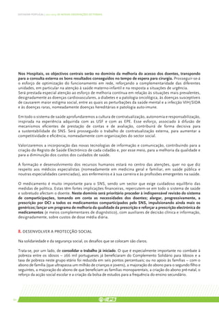 DEFENDER PORTUGAL | 2011-2015: AS NOSSAS ORIENTAÇÕES SECTORIAIS




     Nos Hospitais, os objectivos centrais serão no domínio da melhoria do acesso dos doentes, transpondo
     para a consulta externa os bons resultados conseguidos no tempo de espera para cirurgia. Prosseguir-se-á
     o esforço de optimização do funcionamento em rede, reforçando a complementaridade das diferentes
     unidades, em particular na atenção à saúde materno-infantil e na resposta a situações de urgência.
     Será prestada especial atenção ao esforço de melhoria contínua em relação às situações mais prevalentes,
     designadamente as doenças cardiovasculares, a diabetes e a patologia oncológica, às doenças susceptíveis
     de causarem maior estigma social, entre as quais as perturbações da saúde mental e a infecção VIH/SIDA
     e às doenças raras, nomeadamente doenças hereditárias e patologia auto-imune.

     Em todo o sistema de saúde aprofundaremos a cultura de contratualização, autonomia e responsabilização,
     inspirada na experiência adquirida com as USF e com as EPE. Esse esforço, associado à difusão de
     mecanismos eficientes de prestação de contas e de avaliação, contribuirá de forma decisiva para
     a sustentabilidade do SNS. Será prosseguido o trabalho de contratualização externa, para aumentar a
     competitividade e eficiência, nomeadamente com organizações do sector social.

     Valorizaremos a incorporação das novas tecnologias de informação e comunicação, contribuindo para a
     criação do Registo de Saúde Electrónico de cada cidadão e, por esse meio, para a melhoria da qualidade e
     para a diminuição dos custos dos cuidados de saúde.

     A formação e desenvolvimento dos recursos humanos estará no centro das atenções, quer no que diz
     respeito aos médicos especialistas (nomeadamente em medicina geral e familiar, em saúde pública e
     noutras especialidades carenciadas), aos enfermeiros e à sua carreira e às profissões emergentes na saúde.

     O medicamento é muito importante para o SNS, sendo um sector que exige cuidadoso equilíbrio das
     medidas de política. Estas têm fortes implicações financeiras, repercutem-se em todo o sistema de saúde
     e sobretudo afectam o doente. Neste domínio será prioritário proceder à indispensável revisão do sistema
     de comparticipações, tomando em conta as necessidades dos doentes; alargar, progressivamente, a
     prescrição por DCI a todos os medicamentos comparticipados pelo SNS, impulsionando ainda mais os
     genéricos; lançar um programa de melhoria da qualidade da prescrição e reforçar a prescrição electrónica de
     medicamentos (e meios complementares de diagnóstico), com auxiliares de decisão clínica e informação,
     designadamente, sobre custos de dose média diária.


     8. DESENVOLVER A PROTECÇÃO SOCIAL

     Na solidariedade e da segurança social, os desafios que se colocam são claros.

     Trata-se, por um lado, de consolidar o trabalho já iniciado. O que é especialmente importante no combate à
     pobreza entre os idosos – 266 mil portugueses já beneficiaram do Complemento Solidário para Idosos e a
     taxa de pobreza neste grupo etário foi reduzida em seis pontos percentuais; ou no apoio às famílias – com o
     abono de família (que ultrapassa um milhão de crianças e jovens), a majoração do abono para o segundo filho e
     seguintes, a majoração do abono de que beneficiam as famílias monoparentais, a criação do abono pré-natal, o
     reforço da acção social escolar e a criação da bolsa de estudos para a frequência do ensino secundário.




60
 