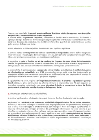 DEFENDER PORTUGAL | 2011-2015: AS NOSSAS ORIENTAÇÕES SECTORIAIS




Trata-se, por outro lado, de garantir a sustentabilidade do sistema público de segurança e acção social e,
em particular, a sustentabilidade do sistema de pensões.
E trata-se, enfim, de promover a equidade, combatendo a fraude e evasão contributiva, fiscalizando a
aplicação da regra da condição de recursos para as prestações não contributivas, fiscalizando as restantes
condições de acesso às prestações, mas também melhorando a qualidade do atendimento dos utentes
pelos serviços da Segurança Social.

Assim, são quatro as linhas de política fundamentais para a próxima legislatura.

A primeira é a luta contra a pobreza e a exclusão e o combate às desigualdades. Através do foco nos grupos
mais vulneráveis e nas situações de maior risco de privação, com particular atenção às famílias com filhos,
idosos, às famílias monoparentais e aos cidadãos com deficiência.

A segunda é o apoio às famílias por via da conclusão do Programa de Apoio à Rede de Equipamentos
Sociais, designadamente creches e lares de terceira idade, mas sem esquecer a rede de equipamentos e
serviços sociais para pessoas com deficiência e também a promoção do apoio domiciliário.

A terceira linha de política estrutura a cooperação entre o Estado e as instituições de solidariedade, como
as misericórdias, as mutualidades e as IPSS, promovendo o sector social nesta área fundamental e as
suas potencialidades quer na resposta comunitária aos problemas locais, quer na provisão de serviços de
grande proximidade às famílias, quer na geração de emprego.

E a quarta linha diz, enfim, respeito à promoção da sustentabilidade e da eficiência e equidade da Segurança
Social pública, na plena continuidade da reforma estrutural já empreendida pelo PS, sem esquecer as
restrições financeiras conjunturais, mas como alternativa de justiça e segurança ao projecto da direita
portuguesa de privatização parcial e desnatação da Segurança Social.


9. PROMOVER A QUALIFICAÇÃO DAS PESSOAS

A próxima legislatura tem três desafios claros pela frente, no domínio da educação e da formação.

O primeiro é a concretização da extensão da escolaridade obrigatória até ao fim do ensino secundário.
Para isso, é necessário prosseguir na modernização do parque escolar e no apetrechamento tecnológico
das escolas; na diversificação da oferta formativa, com reforço da fileira tecnológica e profissional; na
resposta estruturada aos principais problemas de aprendizagem identificados no nosso sistema, o que
significa, em particular, reforçar o foco na língua materna, nas matemáticas e nas ciências experimentais;
na promoção de uma cultura escolar de rigor e exigência, o que inclui o desenvolvimento de sistemas
equilibrados e eficientes de avaliação, não só dos alunos, como também das escolas e dos professores; e
no desenvolvimento da autonomia e da direcção das escolas e agrupamentos, favorecendo a sua inserção
no meio social que servem.




                                                                                          Legislativas 2011                 61
 
