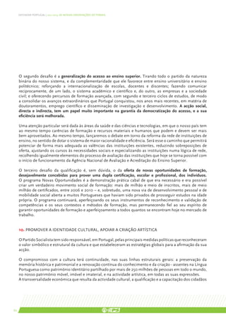 DEFENDER PORTUGAL | 2011-2015: AS NOSSAS ORIENTAÇÕES SECTORIAIS




     O segundo desafio é a generalização do acesso ao ensino superior. Tirando todo o partido da natureza
     binária do nosso sistema, e da complementaridade que ele favorece entre ensino universitário e ensino
     politécnico; reforçando a internacionalização de escolas, docentes e discentes; fazendo comunicar
     reciprocamente, de um lado, o sistema académico e científico e, do outro, as empresas e a sociedade
     civil; e oferecendo percursos de formação avançada, com segundo e terceiro ciclos de estudos, de modo
     a consolidar os avanços extraordinários que Portugal conquistou, nos anos mais recentes, em matéria de
     doutoramentos, emprego científico e disseminação de investigação e desenvolvimento. A acção social,
     directa e indirecta, tem um papel muito importante na garantia da democratização do acesso, e a sua
     eficiência será melhorada.

     Uma atenção particular será dada às áreas da saúde e das ciências e tecnologias, em que o nosso país tem
     ao mesmo tempo carências de formação e recursos materiais e humanos que podem e devem ser mais
     bem aproveitados. Ao mesmo tempo, lançaremos o debate em torno da reforma da rede de instituições de
     ensino, no sentido de dotar o sistema de maior racionalidade e eficiência. Será esse o caminho que permitirá
     potenciar de forma mais adequada as valências das instituições existentes, reduzindo sobreposições de
     oferta, ajustando os cursos às necessidades sociais e especializando as instituições numa lógica de rede,
     recolhendo igualmente elementos do processo de avaliação das instituições que hoje se torna possível com
     o início de funcionamento da Agência Nacional de Avaliação e Acreditação do Ensino Superior.

     O terceiro desafio da qualificação é, sem dúvida, o da oferta de novas oportunidades de formação,
     desejavelmente concebidas para prover uma dupla certificação, escolar e profissional, dos indivíduos.
     O programa Novas Oportunidades é a demonstração prática cabal de que era necessário e era possível
     criar um verdadeiro movimento social de formação: mais de milhão e meio de inscritos, mais de meio
     milhão de certificados, entre 2006 e 2010 – e, sobretudo, uma nova via de desenvolvimento pessoal e de
     mobilidade social aberta a muitos Portugueses que haviam sido privados de prosseguir estudos na idade
     própria. O programa continuará, aperfeiçoando os seus instrumentos de reconhecimento e validação de
     competências e os seus contextos e métodos de formação, mas permanecendo fiel ao seu espírito de
     garantir oportunidades de formação e aperfeiçoamento a todos quantos se encontram hoje no mercado de
     trabalho.


     10. PROMOVER A IDENTIDADE CULTURAL, APOIAR A CRIAÇÃO ARTÍSTICA

     O Partido Socialista tem sido responsável, em Portugal, pelas principais medidas políticas que reconheceram
     o valor simbólico e estrutural da cultura e que estabeleceram as estratégias globais para a afirmação da sua
     acção.

     O compromisso com a cultura terá continuidade, nas suas linhas estruturais gerais: a preservação da
     memória histórica e patrimonial e a renovação contínua do conhecimento e da criação - assentes na Língua
     Portuguesa como património identitário partilhado por mais de 250 milhões de pessoas em todo o mundo,
     no nosso património móvel, imóvel e imaterial, e na actividade artística, em todas as suas expressões.
     A transversalidade económica que resulta da actividade cultural, a qualificação e a capacitação dos cidadãos




62
 
