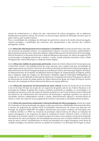 DEFENDER PORTUGAL | 2011-2015: AS NOSSAS ORIENTAÇÕES SECTORIAIS




através do conhecimento e o reforço do valor internacional da cultura portuguesa, são os objectivos
fundamentais da política cultural. Ela constitui um dos principais vectores da afirmação nacional, quer no
plano interno, quer no plano externo.
Para a consolidação das estratégias de afirmação do património cultural e do tecido cultural português,
importa prosseguir a qualificação das estruturas, dos equipamentos e dos recursos dos criadores
portugueses, através:

a) Do reforço das redes de parcerias com as autarquias e a sociedade civil, nas áreas do património, das artes,
nas estruturas de produção artística, nos equipamentos culturais e recursos humanos, sedimentando e
desenvolvendo projectos como: Rotas das Catedrais, Rede de Monumentos do Património da Humanidade,
Rota do Românico no Noroeste Peninsular e Rede de Bibliotecas Municipais; do reforço do papel da RTP
na preservação e divulgação patrimonial e artística; e ainda, criando projectos estruturais como a Rede
Portuguesa dos Teatros Municipais e a Rede de Cinema Digital;

b) Do reforço das medidas de preservação patrimonial, através do Sistema Nacional de Conservação para
o Património Imóvel e do estabelecimento de novas parcerias com o poder local para consolidação de
regeneração urbana nos Centros Históricos; da recolha e tratamento do Património Imaterial português, do
desenvolvimento do Portal Português de Arquivos e do Manual e Planos de Preservação Digital e do reforço
do desenvolvimento de conteúdos da Biblioteca Nacional Digital; da implementação do Regime Jurídico
para o Depósito Legal das Imagens em Movimento e Depósito Legal de Publicações Bibliográficas; da
criação de um museu dedicado às Descobertas Marítimas e à Expansão da Cultura Portuguesa no Mundo,
da intervenção de remate do alçado poente do Palácio Nacional da Ajuda; da criação do Arquivo Sonoro
Nacional e da instalação do Museu Nacional da Música em espaço definitivo.

c) Do reforço dos mecanismos de financiamento do sector cultural, através da revisão da Lei do Cinema
e da Lei da Cópia Privada; da criação de um organismo de gestão comum aos Teatros Nacionais e da
promoção de modelos de gestão dos museus e palácios envolvendo os cidadãos, as comunidades e as
entidades de economia social; da criação do Estatuto do Bailarino e do Fundo de Reconversão Profissional
dos bailarinos; de melhoramento dos mecanismos de fiscalização e repartição equitativa nos apoios às
actividades artísticas independentes visando a coesão, desenvolvimento regional e reconhecimento do
mérito; e ainda, da criação de novos programas de incentivo e promoção à actividade artística amadora.

d) Do reforço dos mecanismos conducentes à internacionalização da cultura portuguesa, através da criação
do Fundo para a Internacionalização; do regime jurídico que promova a Mobilidade Internacional de obras
e autores; de programas de incentivo fiscal às produções internacionais de cinema que decorram em
Portugal; do programa INOV-ART de estágios internacionais para jovens criadores; da articulação com
o Instituto Camões e o IPAD nas iniciativas de promoção cultural externa; de reforço às traduções de
autores portugueses e em programas de apoio às empresas do sector industrial criativo e cultural; da
afirmação de Guimarães Capital 2012 Capital Europeia da Cultura como projecto estrutural de projecção
internacional da cultura portuguesa; da consolidação das parcerias com os países lusófonos nas diversas
áreas do sector cultural, nomeadamente no reforço da importância da Língua Portuguesa como factor de
unidade estratégica nas políticas externas no quadro da Lusofonia e na afirmação de Portugal no plano




                                                                                           Legislativas 2011                 63
 