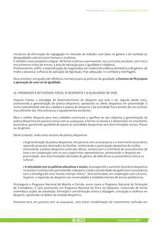 DEFENDER PORTUGAL | 2011-2015: AS NOSSAS ORIENTAÇÕES SECTORIAIS




iniciativas de eliminação da segregação no mercado de trabalho com base no género e de combate às
desigualdades salariais entre homens e mulheres.
É também nosso propósito integrar, de forma contínua e permanente, nos currículos escolares, com início
nos primeiros níveis de ensino, a área de educação para a igualdade e cidadania.
Promoveremos, enfim, a especialização de magistrados em matéria de violência doméstica e de género, de
modo a alavancar a eficácia da aplicação da legislação, hoje adequada, no combate a este flagelo.

Para constituir um quadro de referência normativa para as políticas da igualdade, o Governo do PS proporá
a aprovação de uma Lei da Igualdade.


12. PROMOVER A ACTIVIDADE FÍSICA, O DESPORTO E A QUALIDADE DE VIDA

Importa manter a estratégia de desenvolvimento do desporto que está a ser seguida desde 2005,
promovendo a generalização da prática desportiva, apostando na oferta desportiva em proximidade, e
numa acessibilidade real dos cidadãos à prática do desporto e da actividade física através de um usufruto
mais eficiente das infra-estruturas e equipamentos existentes.

Mais e melhor desporto para mais cidadãos continuará a significar ter por objectivo a generalização da
prática desportiva em parceria activa com as autarquias, a formar na escola e a desenvolver no movimento
associativo, garantindo igualdade de acesso às actividades desportivas sem discriminações sociais, físicas
ou de género.

Neste contexto, serão eixos centrais de política desportiva:

       • A generalização da prática desportiva, em parceria com as autarquias e o movimento associativo,
       apoiando projectos destinados às famílias, incentivando a participação desportiva da mulher,
       estimulando a prática desportiva junto dos idosos, sempre com o contributo do associativismo de
       base e em cooperação com os seus organismos representativos, promovendo o desporto em
       proximidade, sem discriminações derivadas do género, de deficiência ou proveniência étnica ou
       cultural;

       • A articulação com as políticas educativas e sociais, prosseguindo o aumento da prática desportiva
       na escola e contribuindo para estender o desporto a toda a escolaridade obrigatória em consonância
       com a estratégia de uma “escola a tempo inteiro”. Será estimulada, em cooperação com o Ensino
       Superior, a expansão do desporto nas universidades e estabelecimentos de ensino politécnicos.

Prosseguirá o Programa Nacional de Marcha e Corrida, assim como o Programa Nacional de Formação
de Treinadores. E será promovido um Programa Nacional de Ética no Desporto, instituindo de forma
sistemática acções de prevenção, formação e sensibilização contra a dopagem, corrupção e violência no
desporto, apostando na defesa da verdade desportiva.

Promover-se-á, em parceria com as autarquias, uma maior rentabilização do investimento realizado em




                                                                                          Legislativas 2011                 65
 