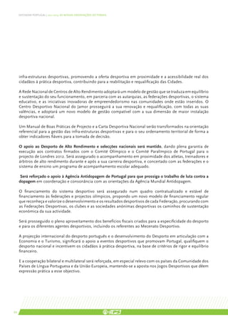 DEFENDER PORTUGAL | 2011-2015: AS NOSSAS ORIENTAÇÕES SECTORIAIS




     infra-estruturas desportivas, promovendo a oferta desportiva em proximidade e a acessibilidade real dos
     cidadãos à prática desportiva, contribuindo para a reabilitação e requalificação das Cidades.

     A Rede Nacional de Centros de Alto Rendimento adoptará um modelo de gestão que se traduza em equilíbrio
     e sustentação do seu funcionamento, em parceria com as autarquias, as federações desportivas, o sistema
     educativo, e as iniciativas inovadoras de empreendedorismo nas comunidades onde estão inseridos. O
     Centro Desportivo Nacional do Jamor prosseguirá a sua renovação e requalificação, com todas as suas
     valências, e adoptará um novo modelo de gestão compatível com a sua dimensão de maior instalação
     desportiva nacional.

     Um Manual de Boas Práticas de Projecto e a Carta Desportiva Nacional serão transformados na orientação
     referencial para a gestão das infra-estruturas desportivas e para o seu ordenamento territorial de forma a
     obter indicadores fiáveis para a tomada de decisão.

     O apoio ao Desporto de Alto Rendimento e selecções nacionais será mantido, dando plena garantia de
     execução aos contratos firmados com o Comité Olímpico e o Comité Paralímpico de Portugal para o
     projecto de Londres 2012. Será assegurado o acompanhamento em proximidade dos atletas, treinadores e
     árbitros de alto rendimento durante e após a sua carreira desportiva, e concertado com as federações e o
     sistema de ensino um programa de acompanhamento escolar adequado.

      Será reforçado o apoio à Agência Antidopagem de Portugal para que prossiga o trabalho de luta contra a
     dopagem em coordenação e consonância com as orientações da Agência Mundial Antidopagem.

     O financiamento do sistema desportivo será assegurado num quadro contratualizado e estável de
     financiamento às federações e projectos olímpicos, propondo um novo modelo de financiamento regular
     que reconheça e valorize o desenvolvimento e os resultados desportivos de cada Federação, procurando com
     as Federações Desportivas, os clubes e as sociedades anónimas desportivas os caminhos de sustentação
     económica da sua actividade.

     Será prosseguido o pleno aproveitamento dos benefícios fiscais criados para a especificidade do desporto
     e para os diferentes agentes desportivos, incluindo os referentes ao Mecenato Desportivo.

     A projecção internacional do desporto português e o desenvolvimento do Desporto em articulação com a
     Economia e o Turismo, significará o apoio a eventos desportivos que promovam Portugal, qualifiquem o
     desporto nacional e incentivem os cidadãos à prática desportiva, na base de critérios de rigor e equilíbrio
     financeiro.

     E a cooperação bilateral e multilateral será reforçada, em especial relevo com os países da Comunidade dos
     Países de Língua Portuguesa e da União Europeia, mantendo-se a aposta nos Jogos Desportivos que dêem
     expressão prática a esse objectivo.




66
 