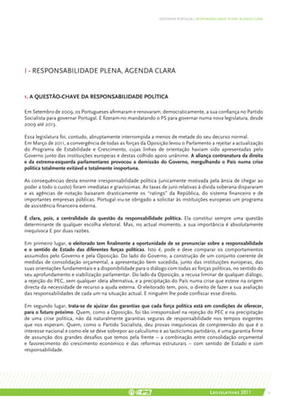 DEFENDER PORTUGAL | RESPONSABILIDADE PLENA, AGENDA CLARA




I - RESPONSABILIDADE PLENA, AGENDA CLARA


1. A QUESTÃO-CHAVE DA RESPONSABILIDADE POLÍTICA

Em Setembro de 2009, os Portugueses afirmaram e renovaram, democraticamente, a sua confiança no Partido
Socialista para governar Portugal. E fizeram-no mandatando o PS para governar numa nova legislatura, desde
2009 até 2013.

Essa legislatura foi, contudo, abruptamente interrompida a menos de metade do seu decurso normal.
Em Março de 2011, a convergência de todas as forças da Oposição levou o Parlamento a rejeitar a actualização
do Programa de Estabilidade e Crescimento, cujas linhas de orientação haviam sido apresentadas pelo
Governo junto das instituições europeias e destas colhido apoio unânime. A aliança contranatura da direita
e da extrema-esquerda parlamentares provocou a demissão do Governo, mergulhando o País numa crise
política totalmente evitável e totalmente inoportuna.

As consequências desta enorme irresponsabilidade política (unicamente motivada pela ânsia de chegar ao
poder a todo o custo) foram imediatas e gravíssimas. As taxas de juro relativas à dívida soberana dispararam
e as agências de notação baixaram drasticamente os “ratings” da República, do sistema financeiro e de
importantes empresas públicas. Portugal viu-se obrigado a solicitar às instituições europeias um programa
de assistência financeira externa.

É clara, pois, a centralidade da questão da responsabilidade política. Ela constitui sempre uma questão
determinante de qualquer escolha eleitoral. Mas, no actual momento, a sua importância é absolutamente
inequívoca E por duas razões.

Em primeiro lugar, o eleitorado tem finalmente a oportunidade de se pronunciar sobre a responsabilidade
e o sentido de Estado das diferentes forças políticas. Isto é, pode e deve comparar os comportamentos
assumidos pelo Governo e pela Oposição. Do lado do Governo, a construção de um conjunto coerente de
medidas de consolidação orçamental, a apresentação bem sucedida, junto das instituições europeias, das
suas orientações fundamentais e a disponibilidade para o diálogo com todas as forças políticas, no sentido do
seu aprofundamento e viabilização parlamentar. Do lado da Oposição, a recusa liminar de qualquer diálogo,
a rejeição do PEC, sem qualquer ideia alternativa, e a precipitação do País numa crise que esteve na origem
directa da necessidade de recurso a ajuda externa. O eleitorado tem, pois, o direito de fazer a sua avaliação
das responsabilidades de cada um na situação actual. E ninguém lhe pode confiscar esse direito.

Em segundo lugar, trata-se de ajuizar das garantias que cada força política está em condições de oferecer,
para o futuro próximo. Quem, como a Oposição, foi tão irresponsável na rejeição do PEC e na precipitação
de uma crise política, não dá naturalmente garantias seguras de responsabilidade nos tempos exigentes
que nos esperam. Quem, como o Partido Socialista, deu provas inequívocas de compreensão do que é o
interesse nacional e como ele se deve sobrepor ao calculismo e ao tacticismo partidário, é uma garantia firme
de assunção dos grandes desafios que temos pela frente – a combinação entre consolidação orçamental
e favorecimento do crescimento económico e das reformas estruturais – com sentido de Estado e com
responsabilidade.




                                                                                        Legislativas 2011               9
 