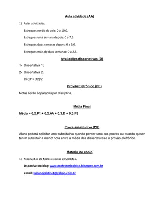 Aula atividade (AA)
1) Aulas atividades;
Entregues no dia da aula: 0 a 10,0.
Entregues uma semana depois: 0 a 7,5.
Entregues duas semanas depois: 0 a 5,0.
Entregues mais de duas semanas: 0 a 2,5.
Avaliações dissertativas (D)
1- Dissertativa 1;
2- Dissertativa 2.
D=(D1+D2)/2
Provão Eletrônico (PE)
Notas serão separadas por disciplina.
Média Final
Média = 0,2.P1 + 0,2.AA + 0,3.D + 0,3.PE
Prova substitutiva (PS)
Aluno poderá solicitar uma substitutiva quando perder uma das provas ou quando quiser
tentar substituir a menor nota entre a média das dissertativas e o provão eletrônico.
Material de apoio
1) Resoluções de todas as aulas atividades.
Disponível no blog: www.professorlgaldino.blogspot.com.br
e-mail: lucianogaldino1@yahoo.com.br
 