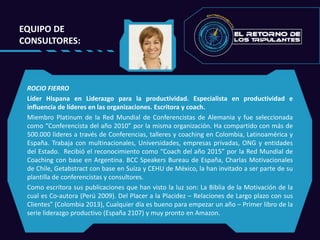 EQUIPO DE
CONSULTORES:
ROCIO FIERRO
Líder Hispana en Liderazgo para la productividad. Especialista en productividad e
influencia de líderes en las organizaciones. Escritora y coach.
Miembro Platinum de la Red Mundial de Conferencistas de Alemania y fue seleccionada
como “Conferencista del año 2010” por la misma organización. Ha compartido con más de
500.000 líderes a través de Conferencias, talleres y coaching en Colombia, Latinoamérica y
España. Trabaja con multinacionales, Universidades, empresas privadas, ONG y entidades
del Estado. Recibió el reconocimiento como “Coach del año 2015” por la Red Mundial de
Coaching con base en Argentina. BCC Speakers Bureau de España, Charlas Motivacionales
de Chile, Getabstract con base en Suiza y CEHU de México, la han invitado a ser parte de su
plantilla de conferencistas y consultores.
Como escritora sus publicaciones que han visto la luz son: La Biblia de la Motivación de la
cual es Co-autora (Perú 2009). Del Placer a la Placidez – Relaciones de Largo plazo con sus
Clientes” (Colombia 2013), Cualquier día es bueno para empezar un año – Primer libro de la
serie liderazgo productivo (España 2107) y muy pronto en Amazon.
 