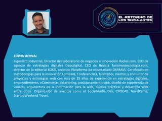 EDWIN BERNAL
Ingeniero Industrial, Director del Laboratorio de negocios e innovación Hackoi.com, CEO de
agencia de estrategias digitales Geosdigital, CEO de Revista Turismoytecnologia.com,
director de la editorial KOKO, socio de Plataforma de voluntariado DARMAS. Certificado en
metodologías para la innovación Lombard, Conferencista, facilitador, mentor, y consultor de
proyectos y estrategias web con más de 15 años de experiencia en estrategias digitales,
emprendimiento, eCommerce, eMarketing, posicionamiento web, diseño de experiencia de
usuario, arquitectura de la información para la web, buenas prácticas y desarrollo Web
entre otros. Organizador de eventos como el SocialMedia Day, CMSDAY, TravelCamp,
StartupWeekend Travel.
 
