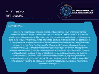 EDWIN BERNAL
«Innovar no es solo hacer cambios cuando se tienen crisis, es un proceso de cambio
continuo e iterativo, como la Administración, o la nomina, . Más no todo el mundo esta
abiertamente dispuesto al cambio; pese a que nos entrenamos y estudiamos continuamente
para él. Ya sea por resistencia, miedo, terquedad o simple enamoramiento, los obstáculos a
la transformación siempre han existido, porque la transformación misma se concibe como
un gran proceso. Pero ¿y si no es así? ¿si hacemos del cambio algo pequeño pero
extraordinario?, ¿y si adoptamos el cambio continuo no por la solución de los grandes
problemas corporativos?, sino de los retos pequeños, cotidianos y casi ignorables, como la
mala costura del zapato a la que te acostumbras.. ¿y si los solucionamos de manera
extraordinaria? Los invito a una charla donde reconocer los pequeños problemas,
convertirlos en retos, y producir mas de 23 ideas geniales para solucionarlos, es el GRAN
RETO, el mundo necesita de CAOS, para encontrar las soluciones, haciendo lo mismo, no
llegaremos mas lejos!!!»
PI - EL ORDEN
DEL CAMBIO
 