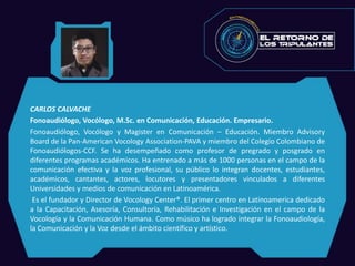 CARLOS CALVACHE
Fonoaudiólogo, Vocólogo, M.Sc. en Comunicación, Educación. Empresario.
Fonoaudiólogo, Vocólogo y Magister en Comunicación – Educación. Miembro Advisory
Board de la Pan-American Vocology Association-PAVA y miembro del Colegio Colombiano de
Fonoaudiólogos-CCF. Se ha desempeñado como profesor de pregrado y posgrado en
diferentes programas académicos. Ha entrenado a más de 1000 personas en el campo de la
comunicación efectiva y la voz profesional, su público lo integran docentes, estudiantes,
académicos, cantantes, actores, locutores y presentadores vinculados a diferentes
Universidades y medios de comunicación en Latinoamérica.
Es el fundador y Director de Vocology Center®. El primer centro en Latinoamerica dedicado
a la Capacitación, Asesoría, Consultoría, Rehabilitación e Investigación en el campo de la
Vocología y la Comunicación Humana. Como músico ha logrado integrar la Fonoaudiología,
la Comunicación y la Voz desde el ámbito científico y artístico.
 