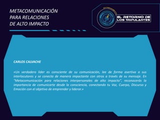 CARLOS CALVACHE
«Un verdadero líder es consciente de su comunicación, lee de forma asertiva a sus
interlocutores y se conecta de manera impactante con otros a través de su mensaje. En
"Metacomunicación para relaciones interpersonales de alto impacto", reconocerás la
importancia de comunicarte desde la consciencia, conectando tu Voz, Cuerpo, Discurso y
Emoción con el objetivo de emprender y liderar.»
METACOMUNICACIÓN
PARA RELACIONES
DE ALTO IMPACTO
 