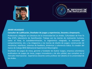 JAVIER VELASQUEZ
Consultor de Ludificación, Diseñador de juegos y experiencias, Docente y Empresario.
Profesional y Mágister en Literatura de la Universidad de Los Andes. Cofundador de Free To
Play (F2P), laboratorio de Gamificación. Trabaja con las teorías de motivación humana,
como el Flow, la autodeterminación, la organísmica integrada, la economía del
comportamiento, etc; y las integramos a las teorías de diseño de juegos: construcción de
mecánicas, interfaces, sistemas de feedback, dinámicas y coherencia lúdica. Es creador del
marco de trabajo BEM (Behavioral-Experiencial-Meaningful).
Diseñador de juegos de mesa, gerente y fundador de Azahar Juegos, empresa colombiana
publicadora de juegos de mesa, juegos innovadores y de alta calidad, que compiten en el
mercado internacional. Experiencia docente como profesor de Cátedra en la universidad de
los Andes.
 