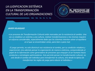 JAVIER VELASQUEZ
«Los procesos de Transformación Cultural están marcados por la resistencia al cambio. Una
vez se establece un sistema y una cultura, realizar transformaciones a las mismas requiere
un esfuerzo considerable, especialmente dado que los sistemas intentan volver al equilibrio
en el que se encontraban antes, para bien o para mal.
El juego permite, no solo disminuir esa resistencia al cambio, por su condición retadora y
experiencial, sino además pensar la organización de manera sistémica, comprendiendo el
papel de la información como generadora de presiones que empujan al ser humano hacia
conductas y estrategias optimizadoras. Esto permite pensar la transformación cultural, no
solo desde el cambio del individuo para transformar la cultura, sino desde la óptica de
transformar las reglas de juego para educar al individuo.»
LA LUDIFICACION SISTÉMICA
EN LA TRANSFORMACIÓN
CULTURAL DE LAS ORGANIZACIONES
 