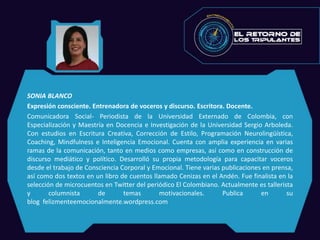 SONIA BLANCO
Expresión consciente. Entrenadora de voceros y discurso. Escritora. Docente.
Comunicadora Social- Periodista de la Universidad Externado de Colombia, con
Especialización y Maestría en Docencia e Investigación de la Universidad Sergio Arboleda.
Con estudios en Escritura Creativa, Corrección de Estilo, Programación Neurolingüística,
Coaching, Mindfulness e Inteligencia Emocional. Cuenta con amplia experiencia en varias
ramas de la comunicación, tanto en medios como empresas, así como en construcción de
discurso mediático y político. Desarrolló su propia metodología para capacitar voceros
desde el trabajo de Consciencia Corporal y Emocional. Tiene varias publicaciones en prensa,
así como dos textos en un libro de cuentos llamado Cenizas en el Andén. Fue finalista en la
selección de microcuentos en Twitter del periódico El Colombiano. Actualmente es tallerista
y columnista de temas motivacionales. Publica en su
blog felizmenteemocionalmente.wordpress.com
 