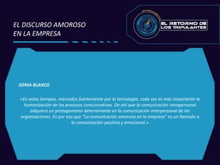 SONIA BLANCO
«En estos tiempos, marcados fuertemente por la tecnología, cada vez es más importante la
humanización de los procesos comunicativos. De ahí que la comunicación intrapersonal
adquiera un protagonismo determinante en la comunicación interpersonal de las
organizaciones. Es por eso que “La comunicación amorosa en la empresa” es un llamado a
la comunicación positiva y emocional.»
EL DISCURSO AMOROSO
EN LA EMPRESA
 