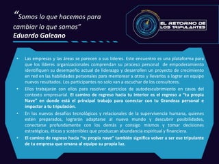 “Somos lo que hacemos para
cambiar lo que somos”
Eduardo Galeano
• Las empresas y las áreas se parecen a sus líderes. Este encuentro es una plataforma para
que los líderes organizacionales comprendan su proceso personal de empoderamiento
identifiquen su desempeño actual de liderazgo y desarrollen un proyecto de crecimiento
en red en las habilidades personales para mentorear a otros y llevarlos a lograr en equipo
nuevos resultados. Los participantes no solo van a escuchar de los consultores.
• Ellos trabajarán con ellos para resolver ejercicios de autodescubrimiento en casos del
contexto empresarial. El camino de regreso hacia tu interior es el regreso a “tu propia
Nave” en donde está el principal trabajo para conectar con tu Grandeza personal e
impactar a tu tripulación.
• En los nuevos desafíos tecnológicos y relacionales de la supervivencia humana, quienes
estén preparados, lograrán adaptarse al nuevo mundo y descubrir posibilidades,
conectarse profundamente con los demás y consigo mismos y tomar decisiones
estratégicas, éticas y sostenibles que produzcan abundancia espiritual y financiera.
• El camino de regreso hacia “tu propia nave” también significa volver a ser ese tripulante
de tu empresa que emana al equipo su propia luz.
 