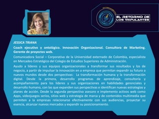 JESSICA TRIANA
Coach ejecutivo y ontológico. Innovación Organizacional. Consultora de Marketing.
Gerente de proyectos web.
Comunicadora Social – Corporativa de la Universidad externado de Colombia, especialista
en Mercadeo Estratégico del Colegio de Estudios Superiores de Administración.
Ayudo a líderes y sus equipos organizacionales a transformar sus resultados y los de
negocio, a partir de impulsar la innovación en a empresa que permitan expandir su futuro a
nuevos mundos desde dos perspectivas: La transformación humana y la transformación
digital. Desde la primera, desarrollo programas de aprendizaje, consultoría y
acompañamiento para los líderes y sus organizaciones en habilidades gerenciales y
desarrollo humano, con las que expanden sus perspectivas e identifican nuevas estrategias y
planes de acción. Desde la segunda perspectiva asesoro e implemento activos web como
Apps, videojuegos serios, sitios web y estrategia de marca y de contenidos multimedia que
permiten a la empresas relacionarse efectivamente con sus audiencias, proyectar su
esencia, alcanzar nuevos mercados y expandir su posicionamiento.
 