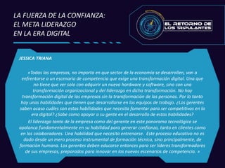 JESSICA TRIANA
«Todas las empresas, no importa en que sector de la economía se desarrollen, van a
enfrentarse a un escenario de competencia que exige una transformación digital. Una que
no tiene que ver solo con adquirir un nuevo hardware y software, sino con una
transformación organizacional y del liderazgo en dicha transformación. No hay
transformación digital de las empresas sin la transformación de las personas. Por lo tanto
hay unas habilidades que tienen que desarrollarse en los equipos de trabajo. ¿Los gerentes
saben acaso cuáles son estas habilidades que necesita fomentar para ser competitivos en la
era digital? ¿Sabe como apoyar a su gente en el desarrollo de estas habilidades?
El liderazgo tanto de la empresa como del gerente en este panorama tecnológico se
apalanca fundamentalmente en su habilidad para generar confianza, tanto en clientes como
en los colaboradores. Una habilidad que necesita entrenarse. Este proceso educativo no es
dado desde un mero proceso instrumental de formación técnica, sino principalmente, de
formación humana. Los gerentes deben educarse entonces para ser líderes transformadores
de sus empresas, preparados para innovar en los nuevos escenarios de competencia. »
LA FUERZA DE LA CONFIANZA:
EL META LIDERAZGO
EN LA ERA DIGITAL
 