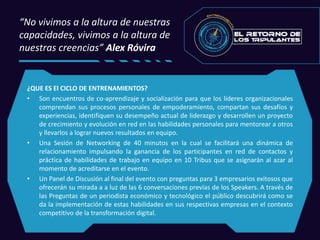 “No vivimos a la altura de nuestras
capacidades, vivimos a la altura de
nuestras creencias” Alex Róvira
¿QUE ES El CICLO DE ENTRENAMIENTOS?
• Son encuentros de co-aprendizaje y socialización para que los líderes organizacionales
comprendan sus procesos personales de empoderamiento, compartan sus desafíos y
experiencias, identifiquen su desempeño actual de liderazgo y desarrollen un proyecto
de crecimiento y evolución en red en las habilidades personales para mentorear a otros
y llevarlos a lograr nuevos resultados en equipo.
• Una Sesión de Networking de 40 minutos en la cual se facilitará una dinámica de
relacionamiento impulsando la ganancia de los participantes en red de contactos y
práctica de habilidades de trabajo en equipo en 10 Tribus que se asignarán al azar al
momento de acreditarse en el evento.
• Un Panel de Discusión al final del evento con preguntas para 3 empresarios exitosos que
ofrecerán su mirada a a luz de las 6 conversaciones previas de los Speakers. A través de
las Preguntas de un periodista económico y tecnológico el público descubrirá como se
da la implementación de estas habilidades en sus respectivas empresas en el contexto
competitivo de la transformación digital.
 