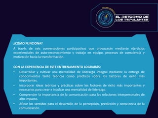 ¿CÓMO FUNCIONA?
A través de seis conversaciones participativas que provocarán mediante ejercicios
experienciales de auto-reconocimiento y trabajo en equipo, procesos de consciencia y
motivación hacia la transformación.
CON LA EXPERIENCIA DE ESTE ENTRENAMIENTO LOGRARÁS:
• Desarrollar y cultivar una mentalidad de liderazgo integral mediante la entrega de
conocimientos tanto teóricos como prácticos sobre los factores de éxito más
importantes.
• Incorporar ideas teóricas y prácticas sobre los factores de éxito más importantes y
necesarios para crear e inculcar una mentalidad de liderazgo.
• Comprender la importancia de la comunicación para las relaciones interpersonales de
alto impacto.
• Afinar los sentidos para el desarrollo de la percepción, predicción y consciencia de la
comunicación.
 