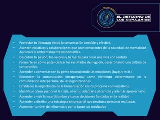 • Proyectar tu liderazgo desde la conversación sensible y efectiva.
• Avanzar iniciativas y colaboraciones que sean conscientes de la sociedad, de mentalidad
discursiva y ambientalmente responsables.
• Descubrir tu pasión, tus valores y tu fuerza para crear una vida con sentido
• Formarte en cómo potencializar los resultados de negocio, desarrollando una cultura de
compromiso.
• Aprender a conversar con tu gente reconociendo las emociones (tuyas y mías)
• Reconocer la comunicación intrapersonal como elemento determinante en la
comunicación interpersonal de las organizaciones.
• Establecer la importancia de la humanización en los procesos comunicativos.
• Identificar cómo gestionar la crisis, el error, adaptarte al cambio y además aprovecharlo.
• Aprender a vivir la incertidumbre y tomar decisiones fundadas en la realidad
• Aprender a diseñar una estrategia empresarial que produzca personas realizadas
• Aumentar tu nivel de influencia y por lo tanto tus resultados
 
