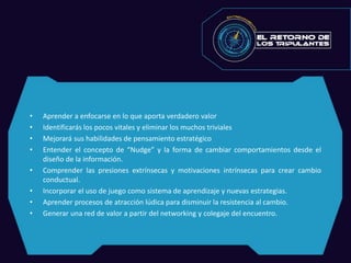 • Aprender a enfocarse en lo que aporta verdadero valor
• Identificarás los pocos vitales y eliminar los muchos triviales
• Mejorará sus habilidades de pensamiento estratégico
• Entender el concepto de “Nudge” y la forma de cambiar comportamientos desde el
diseño de la información.
• Comprender las presiones extrínsecas y motivaciones intrínsecas para crear cambio
conductual.
• Incorporar el uso de juego como sistema de aprendizaje y nuevas estrategias.
• Aprender procesos de atracción lúdica para disminuir la resistencia al cambio.
• Generar una red de valor a partir del networking y colegaje del encuentro.
 