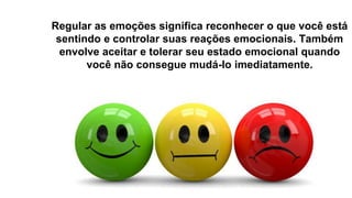 Regular as emoções significa reconhecer o que você está
sentindo e controlar suas reações emocionais. Também
envolve aceitar e tolerar seu estado emocional quando
você não consegue mudá-lo imediatamente.
 