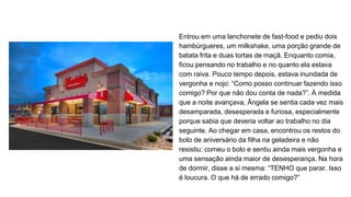 Entrou em uma lanchonete de fast-food e pediu dois
hambúrgueres, um milkshake, uma porção grande de
batata frita e duas tortas de maçã. Enquanto comia,
ficou pensando no trabalho e no quanto ela estava
com raiva. Pouco tempo depois, estava inundada de
vergonha e nojo: “Como posso continuar fazendo isso
comigo? Por que não dou conta de nada?”. À medida
que a noite avançava, Ângela se sentia cada vez mais
desamparada, desesperada e furiosa, especialmente
porque sabia que deveria voltar ao trabalho no dia
seguinte. Ao chegar em casa, encontrou os restos do
bolo de aniversário da filha na geladeira e não
resistiu: comeu o bolo e sentiu ainda mais vergonha e
uma sensação ainda maior de desesperança. Na hora
de dormir, disse a si mesma: “TENHO que parar. Isso
é loucura. O que há de errado comigo?”
 